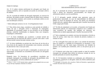 relação de emprego.
Art. 19. O salário mínimo profissional do advogado será fixado em
sentença normativa, salvo se ajustado em acordo ou convenção coletiva
de trabalho.
Art. 20. A jornada de trabalho do advogado empregado, no exercício da
profissão, não poderá exceder a duração diária de quatro horas contínuas
e a de vinte horas semanais, salvo acordo ou convenção coletiva ou em
caso de dedicação exclusiva.
> Sobre dedicação exclusiva ver art. 12 do Regulamento Geral.
§ 1° Para efeitos deste artigo, considera-se como período de trabalho o
tempo em que o advogado estiver à disposição do empregador,
aguardando ou executando ordens, no seu escritório ou em atividades
externas, sendo-lhe reembolsadas as despesas feitas com transporte,
hospedagem e alimentação.
§ 2° As horas trabalhadas que excederem a jornada normal são
remuneradas por um adicional não inferior a cem por cento sobre o valor
da hora normal, mesmo havendo contrato escrito.
§ 3° As horas trabalhadas no período das vinte horas de um dia até as
cinco horas do dia seguinte são remuneradas como noturnas, acrescidas
do adicional de vinte e cinco por cento.
Art. 21. Nas causas em que for parte o empregador, ou pessoa por este
representada, os honorários de sucumbência são devidos aos advogados
empregados.
Parágrafo único. Os honorários de sucumbência, percebidos por
advogado empregado de sociedade de advogados são partilhados entre
ele e a empregadora, na forma estabelecida em acordo.189
189
ADln n° 1.194-4 - O STF decidiu limitar a aplicação desse parágrafo único aos casos
em que não haja estipulação contratual em contrário.
CAPÍTULO VI
DOS HONORÁRIOS ADVOCATÍCIOS190
Art. 22. A prestação de serviço profissional assegura aos inscritos na
OAB o direito aos honorários convencionados, aos fixados por
arbitramento judicial e aos de sucumbência.
§ 10 O advogado, quando indicado para patrocinar causa de
juridicamente necessitado, no caso de impossibilidade da Defensoria
Pública no local da prestação de serviço, tem direito aos honorários
fixados pelo juiz, segundo tabela organizada pelo Conselho Seccional da
OAB, e pagos pelo Estado.
§ 2° Na falta de estipulação ou de acordo, os honorários são fixados por
arbitramento judicial, em remuneração compatível com o trabalho e o
valor econômico da questão, não podendo ser inferiores aos
estabelecidos na tabela organizada pelo Conselho Seccional da OAB.
§ 3° Salvo estipulação em contrário, um terço dos honorários é devido no
início do serviço, outro terço até a decisão de primeira instância e o
restante no final.
§ 4° Se o advogado fizer juntar aos autos o seu contrato de honorários
antes de expedir-se o mandado de levantamento ou precatório, o juiz
deve determinar que lhe sejam pagos diretamente, por dedução da
quantia a ser recebida pelo constituinte, salvo se este provar que já os
pagou.
§ 5° O disposto neste artigo não se aplica quando se tratar de mandato
outorgado por advogado para defesa em processo oriundo de ato ou
omissão praticada no exercício da profissão.
Art. 23. Os honorários incluídos na condenação, por arbitramento ou
sucumbência, pertencem ao advogado, tendo este direito autônomo para
190
O advogado, se necessário, deve consultar a Tabela de Honorários, organizada pelo
Conselho Seccional onde tem inscrição.
101
 