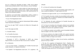Art. 44. A CEdem dos Advogados do Brasil - OAB, serviço público,
dotada de personalidade jurídica e forma federativa, tem por finalidade:
I - defender a Constituição, a ordem jurídica do Estado democrático de
direito, os direitos humanos, a justiça social, e pugnar {ela boa aplicação
das leis, pela rápida administração da justiça e pelo aperfeiçoamento da
cultura e das instituições jurídicas;
II - promover, com exclusividade, a representação, a defesa, a seleção e a
disciplina dos advogados em toda a República Federativa do Brasil.
> Ver art. 45 do Regulamento Geral.
§ 1° A OAB não mantém com órgão da Administração Pública qualquer
vínculo funcional ou hierárquico.
§ 2° O uso da sigla "OAB" é privativo da Ordem dos Advogados do
Brasil.
Art. 45. São órgãos da OAB:
I - o Conselho Federal;
II - os Conselhos Seccionais;
> Ver art. 46 do Regulamento Geral.
> Provimento n° 43/78 e Provimento n° 68/89, que criaram,
respectivamente, as seccionais de Mato Grosso do Sul e Tocantins.
III - as Subseções;
> Ver art. 60 do Estatuto - Competência do Conselho Seccional para
criação subseções e os requisitos necessários.
> Ver Capítulo V do Regulamento Geral (arts. 115 e seguintes) - Da
subseção
IV - as Caixas de Assistência dos Advogados.
§ 1° O Conselho Federal, dotado de personalidade jurídica própria, com
sede na capital da República, é o órgão supremo da OAB.
> Patrimônio dos órgãos da OAB - arts. 47 e 48 do Regulamento Geral.
§ 2° Os Conselhos Seccionais, dotados de personalidade jurídica própria,
têm jurisdição sobre os respectivos territórios dos Estados-membros, do
Distrito Federal e dos Territórios.
§ 3° As Subseções são partes autônomas do Conselho Seccional, na
forma desta Lei e de seu ato constitutivo.
§ 4° As Caixas de Assistência dos Advogados, dotadas de personalidade
jurídica própria, são criadas pelos Conselhos Seccionais, quando estes
contarem com mais de mil e quinhentos inscritos.
§ 5° A OAB, por constituir serviço público, goza de imunidade tributária
total em relação a seus bens, rendas e serviços.
§ 6° Os atos conclusivos dos órgãos da OAB, salvo quando reservados
ou de administração interna, devem ser publicados na imprensa oficial ou
afixados no fórum, na íntegra ou em resumo.
Art. 46. Compete à OAB fixar e cobrar, de seus inscritos, contribuições,
preços de serviços e multas.
> Ver arts. 55 e seguintes do Regulamento Geral - Dispõem sobre
Receita da OAB. Sobre orçamento, balanço e prestação de contas: arts.
58 a 61 do Regulamento Geral e Provimento n° 101/2003, que substituiu
o Provimento no
44/78 e suas alterações, bem como o Provimento n° 104
12004, que derrogou itens do art 4º do Provimento n° 10112003
107
 