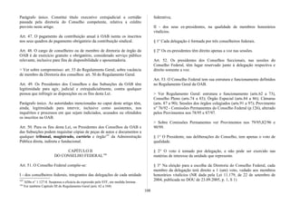 Parágrafo único. Constitui título executivo extrajudicial a certidão
passada pela diretoria do Conselho competente, relativa a crédito
previsto neste artigo.
Art. 47. O pagamento da contribuição anual à OAB isenta os inscritos
nos seus quadros do pagamento obrigatório da contribuição sindical.
Art. 48. O cargo de conselheiro ou de membro de diretoria de órgão da
OAB é de exercício gratuito e obrigatório, considerado serviço público
relevante, inclusive para fins de disponibilidade e aposentadoria.
> Ver sobre compromisso: art. 53 do Regulamento Geral; sobre vacância
de membro da Diretoria dos conselhos: art. 50 do Regulamento Geral.
Art. 49. Os Presidentes dos Conselhos e das Subseções da OAB têm
legitimidade para agir, judicial e extrajudicialmente, contra qualquer
pessoa que infringir as disposições ou os fins desta Lei.
Parágrafo único. As autoridades mencionadas no caput deste artigo têm,
ainda, legitimidade para intervir, inclusive como assistentes, nos
inquéritos e processos em que sejam indiciados, acusados ou ofendidos
os inscritos na OAB.
Art. 50. Para os fins desta Lei, os Presidentes dos Conselhos da OAB e
das Subseções podem requisitar cópias de peças de autos e documentos a
qualquer tribunal, magistrado, cartório e órgão197
da Administração
Pública direta, indireta e fundacional.
CAPÍTULO II
DO CONSELHO FEDERAL198
Art. 51. O Conselho Federal compõe-se:
I - dos conselheiros federais, integrantes das delegações de cada unidade
197
ADln n° 1.127-8. Suspensa a eficácia da expressão pelo STF, em medida liminar..
198
Ver também Capítulo III do Regulamento Geral (arts. 62 a 104)
federativa;
II - dos seus ex-presidentes, na qualidade de membros honorários
vitalícios.
§ 1o
Cada delegação é formada por três conselheiros federais.
§ 2° Os ex-presidentes têm direito apenas a voz nas sessões.
Art. 52. Os presidentes dos Conselhos Seccionais, nas sessões do
Conselho Federal, têm lugar reservado junto à delegação respectiva e
direito somente a voz.
Art. 53. O Conselho Federal tem sua estrutura e funcionamento definidos
no Regulamento Geral da OAB.
> Ver Regulamento Geral: estrutura e funcionamento (arts.62 a 73),
Conselho Pleno (arts.74 a 83); Órgão Especial (arts.84 a 86); Câmaras
(arts. 87 a 90); Sessões dos órgãos colegiados (arts.91 a 97); Provimento
n° 76/92 - Comissões Permanentes do Conselho Federal (p.126), alterado
pelos Provimentos nos 78/95 e 87/97.
> Sobre Comissões Permanentes ver Provimentos nos 79/95,82/96 e
90/99.
§ 1° O Presidente, nas deliberações do Conselho, tem apenas o voto de
qualidade.
§ 2° O voto é tomado por delegação, e não pode ser exercido nas
matérias de interesse da unidade que represente.
§ 3° Na eleição para a escolha da Diretoria do Conselho Federal, cada
membro da delegação terá direito a 1 (um) voto, vedado aos membros
honorários vitalícios (NR dada pela Lei 11.179, de 22 de setembro de
2004, publicada no DOU de 23.09.2005, p. 1, S 1)
108
 