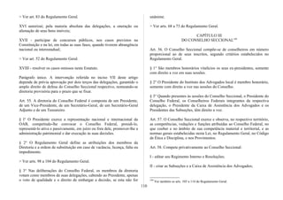 > Ver art. 83 do Regulamento Geral.
XVI autorizai; pela maioria absoluta das delegações, a oneração ou
alienação de seus bens imóveis;
XVII - participar de concursos públicos, nos casos previstos na
Constituição e na lei, em todas as suas fases, quando tiverem abrangência
nacional ou interestadual;
> Ver art. 52 do Regulamento Geral.
XVIII - resolver os casos omissos neste Estatuto.
Parágrafo único. A intervenção referida no inciso VII deste artigo
depende de prévia aprovação por dois terços das delegações, garantido o
amplo direito de defesa do Conselho Seccional respectivo, nomeando-se
diretoria provisória para o prazo que se fixar.
Art. 55. A diretoria do Conselho Federal é composta de um Presidente,
de um Vice-Presidente, de um Secretário-Geral, de um Secretário-Geral
Adjunto e de um Tesoureiro.
§ l° O Presidente exerce a representação nacional e internacional da
OAB, competindo-lhe convocar o Conselho Federal, presidi-lo,
representá-lo ativa e passivamente, em juízo ou fora dele, promover-lhe a
administração patrimonial e dar execução às suas decisões.
§ 2° O Regulamento Geral define as atribuições dos membros da
Diretoria e a ordem de substituição em caso de vacância, licença, falta ou
impedimento.
> Ver arts. 98 a 104 do Regulamento Geral.
§ 3° Nas deliberações do Conselho Federal, os membros da diretoria
votam como membros de suas delegações, cabendo ao Presidente, apenas
o voto de qualidade e o direito de embargar a decisão, se esta não for
unânime.
> Ver arts. 68 a 73 do Regulamento Geral.
CAPÍTULO III
DO CONSELHO SECCIONAL199
Art. 56. O Conselho Seccional compõe-se de conselheiros em número
proporcional ao de seus inscritos, segundo critérios estabelecidos no
Regulamento Geral.
§ 1° São membros honorários vitalícios os seus ex-presidentes, somente
com direito a voz em suas sessões.
§ 2° O Presidente do Instituto dos Advogados local é membro honorário,
somente com direito a voz nas sessões do Conselho.
§ 3° Quando presentes às sessões do Conselho Seccional, o Presidente do
Conselho Federal, os Conselheiros Federais integrantes da respectiva
delegação, o Presidente da Caixa de Assistência dos Advogados e os
Presidentes das Subseções, têm direito a voz.
Art. 57. O Conselho Seccional exerce e observa, no respectivo território,
as competências, vedações e funções atribuídas ao Conselho Federal, no
que couber e no âmbito de sua competência material e territorial, e as
normas gerais estabelecidas nesta Lei, no Regulamento Geral, no Código
de Ética e Disciplina, e nos Provimentos.
Art. 58. Compete privativamente ao Conselho Seccional:
I - editar seu Regimento Interno e Resoluções;
II - criar as Subseções e a Caixa de Assistência dos Advogados;
199
Ver também os arts. 105 a 114 do Regulamento Geral.
110
 