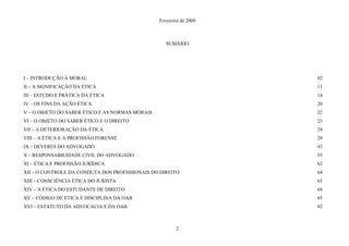 Fevereiro de 2009
SUMÁRIO
I – INTRODUÇÃO À MORAL 02
II – A SIGNIFICAÇÃO DA ÉTICA 11
III – ESTUDO E PRÁTICA DA ÉTICA 14
IV – OS FINS DA AÇÃO ÉTICA 20
V – O OBJETO DO SABER ÉTICO E AS NORMAS MORAIS 22
VI – O OBJETO DO SABER ÉTICO E O DIREITO 23
VII – A DETERIORAÇÃO DA ÉTICA 24
VIII – A ÉTICA E A PROFISSÃO FORENSE 29
IX – DEVERES DO ADVOGADO 43
X – RESPONSABILIDADE CIVIL DO ADVOGADO 55
XI – ÉTICA E PROFISSÃO JURÍDICA 62
XII – O CONTROLE DA CONDUTA DOS PROFISSIONAIS DO DIREITO 64
XIII – CONSCIÊNCIA ÉTICA DO JURISTA 65
XIV – A ÉTICA DO ESTUDANTE DE DIREITO 68
XV – CÓDIGO DE ÉTICA E DISCIPLINA DA OAB 85
XVI – ESTATUTO DA ADVOCACIA E DA OAB 92
2
 