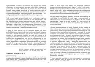 especificamente localizáveis na sociedade, uma vez que estes estariam
relacionados ao comportamento de grupos, coletividades, categorias de
pessoas, não possuindo a abrangência da primeira. Essa faceta da ética,
chamada ética aplicada, deter-se-ia no estudo qualificado (por um
interesse específico por ramo de atividade, grupo de pessoas envolvido...)
de questões ético-sociais. São desdobramentos da ética aplicada: a ética
ecológica, a ética profissional, a ética familiar, a ética empresarial...
Tudo isso em função da especialização desses estudos e das exigências
principiológicas que acabam se formando em tomo deles. Porém, é certo
que todas convergem, em seus interesses, para uma reflexão sintética e
geral, proposta pela ética geral. Também é certo que todas essas éticas
localizadas e específicas se incrementam quando se comunicam e vivem
em dialética social; mas a distinção, além de didática, é necessária para
efeitos de diferenciação e de análise ramificada do saber.
A parte da ética aplicada que se procurará abordar com maior
profundidade nesta obra será a da ética profissional. Quando a ética se
deita sobre a projeção profissional, quer, de fato, detectar as normas que
presidem o relacionamento humano por meio do trabalho; é da
conjugação entre ação laboral e ação moral que se procurará extrair uma
reflexão mais aprimorada sobre essa parte da ética aplicada. De fato,
deter-se-á a segunda parte deste escrito na investigação das normas
morais, dos princípios e das normas jurídico-disciplinares que governam
a atuação de um tipo específico de profissional, a saber, o profissional do
direito, em suas várias e diversificadas funções, cargos e papéis sociais38.
BITTAR, Eduardo C. B. Curso de Ética Jurídica: ética
geral e profissional. 2ª. ed. São Paulo; Saraiva: 2004.
IV OS FINS DA AÇÃO ÉTICA
38
O que importa dizer neste momento é que a aproximação de ambas as ciências se
torna ainda mais clara quando se procura estudar a ética disciplinar do profissional do
direito. Então se passa a compreender o quanto uma ciência (ética) é cara à outra
(direito) na compreensão de sua preceptística.
Todas as éticas, sejam quais forem suas orientações, premissas,
engajamentos e preocupações, sempre elegem "o melhor" como sendo a
finalidade do comportamento humano. Toda postura ética assume uma
espécie do que seja "o melhor" para o direcionamento da ação humana, e,
uma vez eleita, segue a trilha e a orientação traçadas para sua realização,
assumindo os riscos do caminho e das conseqüências.
Isso quer dizer, num primeiro momento, que existe plena liberdade de
opção ética. A essa liberdade de opção segue a responsabilidade na
administração dos riscos e na assunção dos resultados. E, num segundo
momento, que a noção do que seja "o melhor" é a força centrípeta de
toda investigação ética; é em torno desse problema que circulam as
investigações éticas39.
As éticas hedonistas elegem no prazer "o melhor" do agir humano; as
éticas eudemônicas fazem residir na felicidade a busca ética; as éticas
intelectualistas fazem residir no gozo contemplativo a finalidade da ação
humana; as éticas espiritualistas apregoam que a orientação do que seja
"o melhor" deve provir de forças e intuições religiosas para encaminhar a
ação humana com vistas a um porvir além-túmulo prenhe de graças e
abundância; as éticas do dever fazem residir no ato moral, em si e por si,
independente de qualquer outro resultado ou finalidade, como imanência
intelectual, a força e a razão de ser da ética da ação humana... Até mesmo
o ascetismo, quando elege a dor e a ausência de prazeres como fins,
realiza uma opção ética que entende ser pelo "melhor"; o asceta está em
busca de uma redenção espiritual, e vislumbra no presente uma forma de
maceração carnal para o alcance de gozos espirituais muito mais
duradouros. Inclusive as éticas que apregoam no suicídio uma forma de
liberação entendem ser esse o meio para pôr fim a tormentas existenciais
ou materiais, ou seja, para reduzir ou exterminar uma quota de dor com
vistas "ao melhor", Em todas as correntes e orientações éticas reside uma
preocupação estável, constante e perene, qual seja: orientar a conduta
humana para "o melhor".
39
"A meta da atividade ética é dada pelo valor do bem que pode ser de cunho moral,
religioso, econômico, estético etc., desde que posto como razão essencial do agir"
(Reale, Filosofia do direito, 1999, p. 389).
22
 