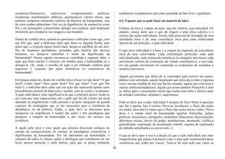 econômico-financeiros, reprováveis comportamentos políticos,
insultuosas manifestações públicas, questionáveis valores éticos, que
também compõem momentos notórios da História da humanidade, mas
de certo caráter subterrâneo. Em vez de dignificá-la, de enaltecê-la como
fim a ser perseguido e preservado, denigre sua essência, qual imantação
fumarenta que conspurca sua imagem e sua limpidez.
Diante do conflito ético, quando se questiona o indivíduo como agir, com
que fim agir, qual a diferença entre agir desta ou daquela forma, para
quem agir, a resposta figura muito clara: deseja-se partilhar de um sem-
fim de desatinos precedentes ensinados pela história dos desvios
humanos, ou deseja-se palmilhar a senda da dignificação da
humanidade? Nessas opções encontra-se camuflada a seguinte idéia: a
ação que fazes auxilia a construir um modelo para a humanidade ou a
denegri-la. Ou, ainda, a escolha da ação a ser efetuada colabora para
engrossar o conjunto das ações destrutivas ou construtivas da
humanidade?
Em poucas palavras, diante do conflito ético (Fazer ou não fazer? O que
fazer? Como fazer? Para quem fazer? Por que fazer? Com que fim
fazer?), o indivíduo deve saber que sua ação não representa apenas mero
procedimento pessoal de lidar com o mundo, com as coisas e as pessoas.
A ação individual é mais significativa do que a princípio parece, tendo-se
em vista que suas repercussões são o grão que faz do celeiro um local
abastado ou empobrecido. Cada semente é já parte integrante do grande
conjunto de contingente que se faz necessário para a existência da
abundância ou da pobreza. Então, a ação deve se direcionar para
enriquecer ou empobrecer o caudal das ações e dos paradigmas que
denigrem a imagem da humanidade e, por vezes, até mesmo, sua
existência.
A opção pela ética é uma opção que procura direcionar esforços no
sentido do enriquecimento do estoque de paradigmas construtivos e
dignificantes da humanidade. Por ser patrimônio da humanidade, o
conjunto de todos os valores, ações e ideologias que contribuem em seu
favor merece proteção e culto diários, para que se possa realmente
estabelecer os parâmetros para uma sociedade de fato livre e igualitária.
6.2. O pouco que se pode fazer em matéria de ética
O plano da ética é o plano da ação, seja ela coletiva, seja individual. No
entanto, carece dizer que o que dá origem a uma ética coletiva é o
esforço das ações individuais. Assim, todo processo de formação de uma
identidade ética e de uma consciência ética para uma coletividade
decorre de um princípio: a ação individual.
O agir ético individual é a base e a origem da expansão da consciência
ética de uma coletividade. Cada contribuição particular, cada ação
individualizada, cada minúscula resistência às tentações anti-éticas, cada
movimento solteiro de construção da virtude constituem-se, e seu todo,
em um grande movimento de contramão às avalanches de exemplos e
modelos anti-éticos.
Aquele governante que deixa de se corromper para exercer seu munus
público com seriedade, aquele injustiçado que deixa de revidar a injustiça
com a mesma medida de mal que lhe foi causado, aquele que evita lesar a
outrem indiscriminadamente, aquele que possui poderio financeiro e dele
se utiliza para o crescimento social age contra uma forte e furiosa maré
de atitudes contrárias, atritantes e majoritárias.
Pode-se dizer que a ação individual é incapaz de fazer frente à oposição
que lhe é oposta. Isto é correto. Deve-se reconhecer: o fluxo das ações
invertidas (desvalor) é maior que o fluxo das ações éticas (valor). Prova
disso é o estado atual da humanidade (guerras fratricidas, golpes
políticos, assassínios, corrupções, escândalos financeiros, discriminação,
diferenças sociais, desvio de poder, autoritarismo, desmando, violência
generalizada, exploração da prostituição infantil, regimes de exploração
do trabalho semelhantes ao escravismo...).
O que se deve opor a isso é a dicção de que a ação individual, por mais
insignificante que pareça à primeira vista, é uma ação monumental pelas
resistências que acaba por vencer. Trata-se de uma ação que vence as
30
 