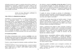 inclinações pessoais do agente, as pressões psicoco1etivas externas, os
antagonismos de opositores à implantação do projeto contido na ação
individual... Sua grandiosidade repousa, exatamente, na revolução que
opera no pequeno espaço de sua influência. Por isso, essa ação é louvável
como exemplo ad aeternum.
NALINI, José Renato. Ética Geral e profissional. São
Paulo: Revista dos Tribunais, 2001.
VIII A ÉTICA E A PROFISSÃO FORENSE
SUMÁRIO: 6.1 Conceito de profissão - 6.2 A Ética na profissão jurídica:
6.2.1 A Deontologia Forense - 6.3 O princípio fundamental da
Deontologia Forense - 6.4 Os princípios gerais da Deontologia Forense:
6.4.1 O princípio da conduta ilibada; 6.4.2 O princípio da dignidade e do
decoro profissional; 6.4.3 O princípio da incompatibilidade; 6.4.4 O
princípio da correção profissional; 6.4.5 O princípio do coleguismo; 6.4.6
O princípio da diligência; 6.4.7 O princípio do desinteresse; 6.4.8 O
princípio da confiança; 6.4.9 O princípio da fidelidade; 6.4.10 O
princípio da independência profissional; 6.4.11 O princípio da reserva;
6.4.12 O princípio da lealdade e da verdade; 6.4.13 O princípio da
discricionariedade; 6.4.14 Outros princípios éticos das carreiras jurídicas.
6.1 Conceito de profissão
Sob enfoque eminentemente moral, conceitua-se profissão como uma
atividade pessoal, desenvolvida de maneira estável e honrada, ao serviço
dos outros e a benefício próprio, de conformidade com a própria vocação
e em atenção à dignidade da pessoa humana.58
Convém o exame de alguns dos elementos contidos na definição. Dentre
58
PASQUALE GlANNITI, "Principi di deontologia forense", in I grandi orientamenti
della giurisprudenza civile e commerciale, collana diretta da Francesco Galgano,
Padova : Cedam, 1992, p. 35, citando A. ROYO MARÍN, Teología moral para
seglares, Madrid, 1964, p. 725.
eles sobreleva o aspecto de atividade a serviço dos outros. O exercício
de uma profissão pressupõe um conjunto organizado de pessoas, com
racional divisão do trabalho na consecução da finalidade social, o bem
comum. Este, no conceito de Paulo VI, é o conjunto de condições da vida
social que consintam e favoreçam o desenvolvimento integral da
personalidade humana.
O espírito de serviço, de doação ao próximo, de solidariedade, é
característica essencial à profissão. O profissional que apenas considere a
sua própria realização, o bem-estar pessoal e a retribuição econômica por
seu serviço, não é alguém vocacionado.59
A profissão é atividade desenvolvida em benefício próprio. À função
social da profissão não é incompatível o fato de se destinar ela a
satisfazer o bem particular de quem a exercita. Conjugam-se ambos os
objetivos: adota-se o serviço contemplando o bem alheio e com o intuito
de atender à própria necessidade de subsistência.
Todavia, a profissão há de atender ao apelo vocacional. Vocação já
indica etimologicamente o chamado a que o vocacionado atende quando
abraça uma atividade. À vocação acorre-se conscientemente ou de forma
inconsciente. Deve-se evitar o risco da casualidade, que reduz a opção
profissional a aspectos exteriores à vontade do exercente. De que
depende uma verdadeira vocação?
De fatores internos - personalidade, tendências, aptidões, temperamento,
inclinação natural - e de fatores externos - o mercado de trabalho, a
valorização profissional, a possibilidade de boa remuneração. Os fatores
internos hão de ser vistos como potencialidade individual, objetivamente
analisada pelo interessado. A consideração aos fatores externos não pode
ser a única a motivar a opção.
Depois de escolhida a atividade a que se consagrará a existência, ela
59
PASQUALE GIANNITI, "Principi di deontologia forense", cit., idem, ibidem,
citando L. SPINELLI, "Introduzione", in AAVV, Deontologia delle professioni
giuridiche, Bari, 1989, p. 83.
31
 