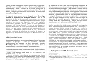 conduta incidem profundamente sobre o contexto social em que atua.62
Mercê da intensa intimidade entre ética e direito, não é fácil delimitar a
fronteira entre o moral e o jurídico. É nas ciências jurídicas que as
normas dos deveres morais se põem com toda a nitidez. Por isso é
longeva a elaboração de um código de regras a que se convencionou
chamar Deontologia Forense.
A expressão pode aparecer também designada como Deontologia
Jurídica ou Deontologia das Profissões Jurídicas. Como tal, "A
deontologia jurídica há de compreender e sistematizar, inspirada em
uma ética profissional, o status dos distintos profissionais e seus deveres
específicos que dimanam das disposições legais e das regulações
deontológicas, aplicadas à luz dos critérios e valores previamente
decantados pela ética profissional. Por isso, há que distinguir os
princípios deontológicos de caráter universal (probidade, desinteresse,
decoro) e os que resultam vinculados a cada profissão jurídica em
particular: a independência e imparcialidade do juiz, a liberdade no
exercício profissional da advocacia, a promoção da justiça e a
legalidade cujo desenvolvimento corresponde ao Ministério Público etc.
"63
6.2.1 A Deontologia Forense
Deontologia é a teoria dos deveres. Deontologia profissional se chama o
complexo de princípios e regras que disciplinam particulares
comportamentos do integrante de uma determinada profissão.
Deontologia Forense designa o conjunto das normas éticas e
comportamentais a serem observadas pelo profissional jurídico.
As normas deontológicas não se confundem com as regras de costume,
62
CARLO LEGA, Deontologia Forense, Milano, 1975, p. 17, apud PASQUALE
GIANNITI, Principi ... , cit., idem, p. 4.
63
MANUEL SANTAELLA LÓPEZ, Ética de las profesiones jurídicas Textos y
materiales para el debate deontológico, Servicio de Publicaciones Facultad de Derecho
Universidad Complutense Madrid, Madrid: Universidad Pontificia Comillas - Facultad
de Derecho, 1995, "La Deontologia, entre la Moral y el Derecho", p. 20-25.
de educação e de estilo. Estas são de cumprimento espontâneo. R.
Danovi oferece um elenco de preceitos que não são deontológicos, mas
se inserem naqueles concernentes à boa educação. Assim as relações
entre colegas: o respeito e a deferência dos mais jovens quanto aos mais
antigos, a ajuda e a assistência prestada ao colega enfermo, a participação
nos funerais de um advogado falecido, a pontualidade nas reuniões com
os colegas, a hospitalidade ao colega em visita profissional ao escritório,
a entrega de documentos ao colega sem exigir recibo, o telefonema ao
colega em caso de sua ausência a uma audiência. Todas estas regras são
desprovidas de conteúdo preceptivo. Caracterizam o profissional
educado, polido. Mas faltar em relação a qualquer delas não constitui,
segundo a maior parte da doutrina, verdadeira infração ética.64
A esfera da conduta ética não é, contudo, delineada de maneira precisa.
Muitas posturas há que podem restar na fronteira entre a conduta ética e a
conduta não-ética. Manzini preferia afirmar que, "para conduzir-se
dignamente, o defensor não tem senão que seguir a própria consciência,
os conselhos dos colegas mais respeitados e as regras da educação
moral. O bom senso, a prudência, a discreção, a retidão, a civilidade
são coisas que não se podem ensinar com um elenco de preceitos ou com
a casuística".65
Em tempos de consciência em letargia, ou de freios
atenuados pela impossibilidade de qualquer proibição, talvez a dicção
esteja a merecer complemento. Parece mais prudente assegurar a
viabilidade de uma transmissão contínua de preceitos que aprimorem a
educação moral de cada presente ou futuro integrante de uma carreira
jurídica. Essa transmissão se faz não só mediante o estudo da patologia,
extraída dos julgamentos dos tribunais éticos, institucionalizados ou não,
mas também através da recordação permanente dos valores sobre os
quais se erigiu a profissão jurídica.
6.3 O princípio fundamental da Deontologia Forense
64
R. DANOVI, Curso de ordenamento forense e deontologia, Milano, 1989, p. 226,
apud PASQUALE GIANNITI, Principi ... , cit., p. 14.
65
VINCENZO MANZINI, Trattato di diritto processuale penale, Torino : Utet, 1968,
v. lI, p. 533.
33
 