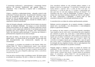 À deontologia profissional e, particularmente, à deontologia forense
aplica-se um princípio fundamental: agir segundo ciência e
consciência. Essa a idéia-força a inspirar todo o comportamento
profissional.
Ciência, a significar o conhecimento técnico adequado, exigível a todo
profissional. O primeiro dever ético do profissional é dominar as regras
para um desempenho eficiente na atividade que exerce. Para isso,
precisará ter sido um aprendiz aplicado, seja no processo educacional
formal, seja mediante inserção direta no mercado de trabalho, onde a
experiência é forma de aprendizado.
Além da formação adequada, o profissional deverá manter um processo
próprio de educação continuada. Os avanços e as novas descobertas
influem decisivamente em seu trabalho. Profissões tradicionais deixam
de existir e outras surgem para substituí-las. O ser humano precisa estar
preparado para novas exigências do mercado. Estar intelectualmente
inativo não representa apenas paralisação. É retrocesso que distancia o
profissional das conquistas em seu ramo de atuação.
Mas além da ciência, ele deverá atuar com consciência. Existe uma
função social a ser desenvolvida em sua profissão. Ele não pode estar
dela descomprometido, mas reclama-se-Ihe empenho em sua
concretização.
À consciência se reconhece um primado na vida humana. Sobre isso,
afirmou Paulo VI: "Ouve-se freqüentemente repetir, como aforismo
indiscutível, que toda a moralidade do homem deve consistir no seguir a
própria consciência. Pois bem, ter por guia a própria consciência não
só é coisa boa, mas coisa obrigatória. Quem age contra a consciência
está fora da reta via".66
Com isso não se resolvem todos os problemas morais. Há limites postos
ao princípio da consciência. Ela não é o último ou o absoluto critério.
66
PAULO VI, alocução de 12.11.1969, apud PASQUALE GIANNm, op. cit., p. 94-95.
Uma consciência enferma ou mal orientada poderia conduzir o ser
humano a errar ou a se equivocar. "A consciência é intérprete de uma
norma interior e superior; não é a fonte do bem e do mal: é a
advertência, é a escuta de uma voz. é o reclamo à conformidade que
uma ação deve ter com uma exigência intrínseca do homem".67
E a
consciência não tem o dom da infalibilidade. O homem é falível. A
criatura tem uma fissura intrínseca chamada por Kant de mal radical.
Ser finito, condicionado a debilidades, o homem pode ter uma
consciência vulnerável e não inclinada naturalmente ao bem.
A consciência deve ser objeto de contínuo aperfeiçoamento, portanto.
Mediante exercício permanente, ela se manterá orientada. A tendência
natural será a sua lassidão, o seu afrouxamento e a auto-indulgência
própria ao egocentrismo humano.
Os estudiosos de ética natural se utilizam da expressão consciência
"para significar não já o juízo sobre a moralidade das ações singulares
que competem ao sujeito, mas, acima disso, o modo habitual de julgar
em uma certa matéria no campo ético: fala-se então de consciência reta
(aquela que sói judicar exatamente), de consciência [assa (aquela que
sói julgar lícito e bom também aquilo que é ilícito e mau) e de
consciência escrupulosa (aquela que sói julgar ilícito e mau até aquilo
que é lícito e bom)"68
A consciência é o resultado do trabalho individual,
na reiteração dos atos singulares de juízo, como se cada julgamento fora
ponto palpável na edificação de um produto consistente.
Ninguém poderá se substituir a outrem na missão de construir sua
consciência. "É este o primeiro dever que o homem tem em relação a si
mesmo: formar uma consciência, ou seja, instruir, educar a própria
ciência moral, o próprio juízo moral, o próprio hábito de moralmente
julgar. "A consciência - afirma Paulo VI - tem necessidade de ser
instruída: a pedagogia da consciência é necessária." Se, de fato, a
67
PAULO VI, alocução cit., idem, ibidem.
68
PASQUALE GIANNITI, Principi ... , cit., p. 95.
34
 