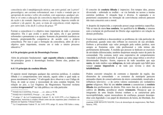 consciência não é umafulguração mística, um estro genial, um 'a priori'
gnoseológico, um carisma sobrenatural, mas é razão e vontade que se
apropriam da norma e sobre ela avaliam, com segurança, qualquer ato,
bem se vê como a educação da consciência importa toda uma disciplina
da razão e da vontade. Importa ciência e prudência. Importa retidão de
conhecer e do querer. Se, pois, se trata de consciência cristã, importa,
por outro lado, a luz da fé e a força da graça. "69
Formar a consciência é o objetivo mais importante de todo o processo
educativo. Ela é que avalia o acerto das ações, ela é que permite
reformular o pensamento e as opções. Somente ela permitirá coerência ao
homem, propiciando-lhe comportar-se de acordo com a própria
consciência. Por isso é que a formação da consciência, além de ser o
objetivo mais importante, resume em si todo o inteiro processo
educativo.70
6.4 Os princípios gerais da Deontologia Forense
Além do princípio fundamental - agir segundo ciência e consciência -
há princípios gerais à deontologia forense. Dentre eles, podem ser
mencionados:
6.4.1 O princípio da conduta ilibada
O aspecto moral impregna qualquer das carreiras jurídicas. A conduta
ilibada é o comportamento sem mácula, aquele sobre o qual nada se
possa moralmente levantar.71
O advogado deve observar o seu Código de
Ética, de onde se extrai a necessidade de uma conduta límpida. Em
relação ao juiz, a Lei Orgânica da Magistratura Nacional reclama
conduta irrepreensível72
na vida pública e na vida particular.
69
PASQUALE GIANNm, Principi ....., cit., idem, p. 95-96.
70
PASQUALE GIANNITI, Principi ..., cit., idem, p. 96.
71
O artigo 2.° da Lei Complementar Federal 35, de 14.03.1979, a Lei Orgânica da
Magistratura, menciona a conduta ilibada como um dos requisitos para o brasileiro ser
Ministro do Supremo Tribunal Federal.
72
Lei Complementar Federal 35, de 14.03.1979, artigo 35, inciso VIII Sobre o tema,
O conceito de conduta ilibada é impreciso. Em tempos idos, pessoa
divorciada - sobretudo se mulher - se via barrada no acesso a muitas
carreiras jurídicas. A situação hoje é diversa. A separação e os
posteriores casamentos ou formação de convivências estáveis parecem
não mais concernir com a moral.
A despeito da imprecisão, a expressão possui carga semântica específica.
Não se trata de mera boa conduta. Ao qualificá-la de ilibada, o sistema
está a reclamar do profissional do Direito algo superlativo em relação às
demais profissões.
Existe uma tendência a desconsiderar os problemas da vida particular do
profissional, quando estes não reflitam no exercício de sua atividade.
Embora a privacidade seja valor protegido pela ordem jurídica, nem
sempre as fronteiras entre vida profissional e vida íntima são
perfeitamente delineadas. À medida que pessoas se dedicam ao exercício
de atividades diferenciadas, também despertam atenção maior de parte da
comunidade. Ela costuma nutrir uma expectativa de comportamento
vinculada à profissão exercida. É quase que uma carga mítica a envolver
determinadas funções. Assim, espera-se de todo sacerdote que seja
santo, de todo médico seja milagroso, de todo advogado seja hábil para
vencer causas impossíveis e de todo juiz revista o dom da
infalibilidade.
Podem coexistir situações de contraste a depender da região, das
dimensões da comunidade - os costumes da metrópole parecem
atenuados diante do conservadorismo da micro comunidade, ressalvada a
influência televisiva - e de certos valores sustentados em verdadeiros
guetos religiosos. Mas há um núcleo comum a caracterizar a conduta
ilibada dos profissionais do direito. Pelo mero fato de se dedicarem ao
cultivo do direito, acredita-se atuem retamente. Deseja-se que os
integrantes de uma função forense venham a se caracterizar pela
incorruptibilidade, sejam merecedores de confiança, possam desempe-
nhar com dignidade o seu papel de detentores da honra, da liberdade, dos
examinar JOSÉ RENATO NALINI, Curso de deontologia da magistratura, São Paulo:
Saraiva, 1992.
35
 