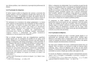 nas ciências jurídicas, mais vulneráveis à incorreção dos profissionais do
Direito.
6.4.5 O princípio do coleguismo
O núcleo comum a todos os integrantes das carreiras e exercentes das
funções jurídicas é haverem igualmente passado pelos bancos de uma
Faculdade de Direito. A identidade de origem não poderia deixar de
gerar verdadeira comunidade, todos imbuídos da consciência comum de
se irmanarem no desempenho de uma e única missão: realizar a justiça.
Tal sentimento já se encontrava nos antigos grupamentos e se tomou
muito explícito no funcionamento das Corporações de Ofício medievais.
Lá, como hoje, "os membros do grupo estão ligados entre si por um
vínculo orgânico que lhes estimula e lhes obriga a ter determinados
comportamentos homogêneos com o objetivo de salva-guardar o bem
comum setorial. Segundo a tradição, tais comportamentos se
caracterizam pelos conceitos de fidelidade, lealdade, camaradagem,
confiança recíproca e solidariedade, que podem considerar-se
confluentes no conceito genérico de coleguismo".78
Não se entenda coleguismo como um companheirismo superficial,
próprio àqueles que, na contingência de partilha de um espaço social
comum, obrigam-se a um relacionamento amistoso, que pode chegar ao
pândego. O coleguismo, sob enfoque deontológico, é mais consistente. É
um sentimento derivado da consciência de pertença ao mesmo grupo, a
inspirar certa homogeneidade comportamental, encarada como
verdadeiro dever. "Este sentido de dever, enquanto pertence ao grupo, se
denomina de várias formas (Kamaraderie, confraternité, colegialidad),
se bem que com diversos matizes de significado e se traduz de várias
maneiras em comportamentos recíprocos de fidelidade, de lealdade, de
solidariedade, de confiança, de respeito, de cortesia, de estima e de
ajuda mútua".79
78
CARLO LEGA, Deontologia de la profesión de abogado, 2: ed.,. Madrid: Civitas,
1983. p.168-169.
79
CARLO LEGA, Deontologia ... , cit., idem, p. 169.
Difere o coleguismo da solidariedade. Esta se manifesta em geral fora do
processo e se fundamenta sobre a consideração da dignidade humana do
colega. É solidário o colega que defende o outro quando injustamente
atacado em sua honra, ou que auxilia a fa1lli1ia do colega enfermo. Já o
coleguismo guarda vinculação extrema com o exercício profissional.
Seus exemplos: substituir em audiência colega adoecido ou impedido,
fornecer a outrem livros e revistas jurídicos, partilhar o conhecimento de
novas teses doutrinárias ou nova jurisprudência, dar orientação de caráter
técnico para a solução de um complexo problema jurídico.
O coleguismo se traduz também no tratamento respeitoso dos
profissionais mais jovens quanto aos mais experientes. Estes não podem
olvidar sua condição de guia para os neófitos. Falta de coleguismo é
disputar cargos ou clientes, concorrer de maneira pouco leal, estimular
ou calar-se diante da maledicência, comentar erro do colega. Falso
coleguismo o acobertar erro do colega, mesmo que dele advenha prejuízo
a terceiro ou ao bom nome da Justiça.
6.4.6 O princípio da diligência
O profissional do direito em regra é acionado quando alguém se vê
atormentado por vulneração injusta a algum direito. Somente agora
delineia-se com nitidez maior a compreensão de que o direito deve estar
sempre na cogitação das pessoas, atuando preventivamente e não apenas
restaurar situações fenomenicamente irrestauráveis.
Por atuar numa verdadeira UTI social, o profissional do direito deve ser
diligente. Deve ser pronto e ter presteza ao cuidar do interesse alheio
vulnerado. Aliás, o dever de diligência está na base de toda relação
humana.80
O profissional não pode ser indolente, insensível, desidioso e
acomodado ao exercer a função que escolheu como opção de vida.
O conceito de diligência compreende aspectos eminentemente pessoais,
"quais o zelo e o escrúpulo, a assiduidade e a precisão, a atenção e a
80
R. DANOVI, Codice, p. 72-73, CARLO LEGA, Deontologia ... , cit., p. 172, ambos
citados por PASQUALE GIANNITI, Principi ... , cit., idem, p. 140.
38
 