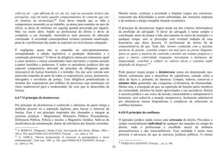 solércia etc. - que afloram de vez em vez, seja na execução técnica das
prestações, seja em todos aqueles comportamentos de contorno que são
do domínio da deontologia"81
Esse dever impede que se falte a
compromisso assumido ou ao trabalho, se atrase para reuniões ou atos do
ofício, se deixe de telefonar em seguida quando procurado por alguém.
Mas vai muito além. Impõe ao profissional do direito o dever de
completar a sua formação, inserindo-se num processo de educação
continuada. A sociedade contemporânea reclama constante atualização,
pena de o profissional não poder se exprimir em nível técnico adequado.
É negligente quem não se empenha no auto-aprimoramento,
acompanhando a edição legislativa, a produção doutrinária e a
construção pretoriana.82
O dever de diligência clama por tratamento igual
a casos menores e outros considerados mais relevantes, a mesma atenção
a partes humildes e poderosas. E todos os operadores jurídicos têm um
especial compromisso derivado do princípio da diligência: pecado
inescusável da Justiça brasileira é a lentidão. Ela não será vencida sem
particular empenho de parte de todos os responsáveis: juízes, promotores,
advogados e servidores da justiça. Uma diligência potencializada se
reclama dos responsáveis por milhões de processos cuja tramitação em
ritmo inadmissível para a modernidade faz com que se desacredite da
Justiça.
6.4.7 O princípio do desinteresse
Por princípio do desinteresse é conhecido o altruísmo de quem relega a
ambição pessoal ou a aspiração legítima, para buscar o interesse da
Justiça. Esse é um princípio inspirador dos chamados a integrar as
carreiras jurídicas - Magistratura, Ministério Público, Procuradorias,
Defensoria Pública, Polícia e mesmo o Magistério Jurídico. Sabe-se da
insuficiência da remuneração, diante da relevância das funções exercidas.
81
S. RODOTÀ, "Diligenza", Diritto Civile, Enciclopedia deI Diritto, Milano, 1964, t.
XII, p. 544, apud PASQUALE GIANNITI, Principi. .. , cit., idem, p. 141.
82
G. GORLA, "Dovere professionale di conoscere la giurisprudenza e mezzi
d'informazione", Temi rom., 1967, p. 338, apud PASQUALE GIANNITI, Principi ... ,
cit., idem, p. 141.
Mesmo assim, continua a juventude a disputar cargos nos concursos,
consciente das dificuldades a serem enfrentadas, das restrições impostas
e da renúncia a atingir tranqüila situação econômica.
O princípio do desinteresse inspira ainda um dos critérios informadores
da profissão do advogado. O dever do advogado é tentar sempre a
conciliação, antes de propor a lide, previamente ao início da instrução e a
qualquer tempo, sem se preocupar com eventual redução de seus
honorários que disso decorra. O profissional do direito há de
conscientizar-se de que "toda lide, mesmo conduzida com a máxima
ausência de paixão, constitui sempre um mal para as partes litigantes
(para as quais a matéria da contenda constitui um trauma psíquico) e
para a inteira coletividade (enquanto incrementa o fenômeno da
litigiosidade, contribui a reduzir os valores éticos e constitui inútil
dispêndio de despesa)".83
Pode parecer utopia pregar o desinteresse numa era denominada neo-
liberal, eufemismo para o desenfrear do capitalismo, calcado sobre a
idéia de lucro e, portanto, de interesse. Cumpre, todavia, conservar o
mínimo ético garantidor das conquistas civilizatórias da Humanidade.
Dentre elas, a concepção de que, na repartição de funções pelos membros
da comunidade, misteres há muito aproximados a um sacerdócio. Retirar
à carreira jurídica o seu status de missão, transcendente e indispensável à
harmonia, será reduzi-la a atuação inexpressiva, facilmente substituível
por alternativas menos dispendiosas e complexas de solucionar os
conflitos humanos.
6.4.8 O princípio da confiança
O operador jurídico ainda exerce uma artesania do direito. Prevalece o
caráter essencialmente individual de qualquer das atuações no campo do
direito, onde o profissional é escolhido mercê de atributos
personalíssimos e não intercambiáveis. Essa realidade é muito mais
próxima à advocacia do que às carreiras jurídicas públicas. O cliente
83
PASQUALE GIANNITI, Principi..., cit., p. 146.
39
 