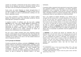 constitui seu advogado o profissional que lhe merece confiança. Será o
detentor de seus segredos, terá acesso a informações íntimas, terá em
suas mãos a chave da resolução dos problemas que o atormentam.
Existe, assim, um caráter fiduciário na relação advogado/cliente. O
advogado tem ainda o dever da fidelidade em relação ao cliente, pois foi
por este escolhido em razão de particularíssima confiança em seus
méritos, capacidade e pessoa.
Já os juízes, promotores e demais integrantes de carreiras jurídicas
públicas são impostos às partes. Estas não podem escolhê-los. Haveria
ainda lugar para o princípio da confiança?
A resposta é positiva. A confiança, aqui, não recai sobre a pessoa
individual do juiz, senão sobre a pessoa coletiva da Magistratura. Os
juízes devem ser considerados pelas partes pessoas confiáveis,
merecedoras de respeito e crédito, pois integram um estamento
diferenciado na estrutura estatal. Espera-se, de cada juiz, seja fiel à
normativa de regência de sua conduta, sobretudo em relação aos
preceitos éticos subordinantes de seu comportamento.
Por isso é que as falhas cometidas pelos juízes despertam interesse
peculiar e são divulgadas com certa ênfase pela mídia. Tais infrações não
atingem exclusivamente o infrator. Contaminam toda a Magistratura e a
veiculação do ato isolado se faz como se ele fora conduta rotineira de
todos os integrantes da carreira.
6.4.9 O princípio da fidelidade
Correlato ao princípio da confiança, o princípio da fidelidade é outro dos
atributos cobráveis aos detentores de função jurídica. Fidelidade à causa
da justiça, exigível a todo e qualquer profissional do direito. Fidelidade à
verdade e à transparência. Fidelidade aos valores abrigados pela
Constituição, que tanto prestígio e relevo conferiu ao direito,
convertendo a advocacia em função indispensável à administração da
Justiça:, ao lado do Judiciário, do Ministério Público e de outras
instituições.
O operador jurídico responsável pelo patrocínio de causas junto à Justiça
deve igualmente lealdade a seu constituinte e aos demais operadores,
notadamente o juiz e o promotor. Nas relações com o cliente, deverá
também portar-se com lealdade. Assim não fora e inexistiria o patrocínio
infiel, a faculdade de abster-se de prestar testemunho sobre o que lhe foi
confiado pelo cliente ou o que conheceu em virtude da profissão.
Esse é um capítulo de singular delicadeza. Já se afirmou que "o
advogado não deve desmascarar o acusado defendido por ele que mente
ao juiz; que deve fixar suas conclusões com base no que resulte do
processo e não com base na confissão recebida de seu cliente; que não
deve revelar ao juiz a verdade, inclusive se seu cliente acusa falsamente
a um terceiro, do delito que ele estava acusado (cometendo, portanto,
um delito de calúnia)"84
Tais posições pertinem exclusivamente ao
advogado. O requisito da fidelidade, porém, como atributo derivado da
confiança que as pessoas devam nutrir em relação aos operadores do
direito, deve ser encontrado no patrimônio moral de qualquer de seus
profissionais.
A fidelidade é um conceito que precisa ser repensado. Pois "a
fidelidade não é um valor entre outros: ela é aquilo por que, para que há
valores e virtudes. Que seria a justiça sem a fidelidade dos justos? A
paz, sem a fidelidade dos pacíficos? A liberdade, sem a fidelidade dos
espíritos livres? E que valeria a própria verdade sem afidelidade dos
verídicos? Ela não seria menos verdadeira, decerto, mas seria uma
verdade sem valor, da qual nenhuma virtude poderia nascer. Não há
sanidade sem esquecimento, talvez; mas não há virtude sem
fidelidade".85
84
E. SANGUINETI, Teoria e pratica da procuratore, Milano, 1974, p. 358, apud
CARLO LEGA, Deontologia ... , cit., idem, p. 184-185. Carlo Lega abriga certas
dúvidas sobre a licitude da última solução.
85
ANDRÉ COMTE-SPONVILLE, Pequeno tratado das grandes virtudes, São Paulo:
Martins Fontes, 1996, p. 25-26.
40
 