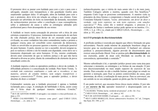 O promotor deve se pautar com lealdade para com o juiz e para com o
advogado, atuando com transparência e não guardando trunfos para
surpreender qualquer deles. O advogado, além da lealdade para com o
juiz e promotor, deve tê-la em relação ao colega e aos clientes. Estes
precisam ser advertidos do êxito ou temeridade da demanda, necessitam
de esclarecimentos precisos sobre a conciliação e suas conseqüências,
sobre o andamento da causa e sobre as estratégias adotadas pelo
profissional para o bom desempenho de seu mister.
A lealdade se insere numa concepção de processo sob a ótica de uma
estrutura cooperativa. O processo, instrumento de consecução de um bem
da vida chamado justiça, deve deixar de ser encarado como pugna
civilizada, ou como verdadeira luta entre contendentes irados e prontos a
qualquer crueza, para ser concebido como expressão da democracia.
Todos os envolvidos no processo querem o mesmo: a realização possível
do justo humano. A parte, mesmo se vier a sucumbir, deverá resignar-se,
pois se realizou o direito e ela foi tratada com dignidade, como deve ser o
tratamento dispensado aos seres humanos. O réu, mesmo condenado,
deverá estar consciente de que se realizou justiça e de que não havia
alternativa diversa ao juízo, diante da contundência do elemento de prova
amealhado contra ele.
A lealdade imporia a todos os operadores jurídicos o dever da verdade. A
dificuldade primeira é a conceituação da verdade. Para Santo Tomás, "a
verdade tem contornos cambiantes e cada um a reconhece, à sua
maneira, através de estados íntimos, nem sempre transferíveis e
tampouco comunicáveis"94
Existe, para o operador jurídico, o dever
absoluto de dizer a verdade?
Calamandrei sustenta que a lealdade processual é apenas a lealdade
reclamada para o jogo. A emulação de habilidade é ilícita, assim como
não é lícito atuar de qualquer maneira maliciosa. Conclui,95
94
RUY DE AZEVEDO SODRÉ, O advogado e seu estatuto e a ética profissional, cit.,
idem, p. 253.
95
PIERO CALAMANDREI, "11 processo come gioco", apud CARLO LEGA,
Deontologia ... , cit., idem, p. 161.
melancolicamente, que a vitória do mais astuto não é a do mais justo.
Também Calogero admite a mentira, quando com fins benéficos,96
enquanto Carlo Lega se posiciona contrariamente. A mentira viola os
princípios da ética forense e compromete a função social da profissão.97
Consoante Eduardo Couture, "existe, efetivamente, um dever de dizer a
verdade, com texto expresso ou sem texto expresso, com sanções
especíjicas".98
Pois, como diz o notável uruguaio, o processo é a
realização da Justiça e nenhuma justiça pode apoiar-se na mentira. Civ.,
1939, v. I, p. 136 e ss, citado por CARLO LEGA, Deontologia ... , cit.,
idem, p. 161, nota 13.
6.4.13 O princípio da discricionariedade
A profissão jurídica é exercida por alguém que obteve formação em grau
universitário. Parcela ainda mínima da população brasileira chega ao
terceiro grau na escolarização convencional. O bacharel em ciências
jurídicas é, presumivelmente, alguém provido de discernimento para
exercer uma profissão liberal. Esta se pontua pela discricionariedade de
seu exercente, poder de atuar com liberdade na escolha de sua
conveniência, oportunidade e conteúdo.99
Mesmo subordinado à lei, o operador jurídico possui uma vasta área para
selecionar o momento, as estratégias e as formas de sua atuação. O juiz
tem discricionariedade no mais amplo espectro do exercício de sua
missão. Para conceder ou não a medida liminar, para julgar no estado ou
permitir a instrução, para fixar os pontos controvertidos da causa, para
determinar, de ofício, a realização de mais provas. Para se convencer, em
um sentido ou no seu antípoda, quanto ao pleito que lhe foi formulado.
É um poder terrível, que encontra freios éticos muito nítidos. O juiz não
é um escravo da lei, operador insensível e despreocupado com as
96
CALOGERO, "Probità, lea1tà, veridicità nel processo", in Riv. Dir. Froc.
97
CARLO LEGA, Deontologia ... , cit., idem, p. 162.
98
RUY DE AZEVEDO SODRÉ, O advogado ... , cit., idem, p. 256.
99
HELY LOPES MEIRELLES, Direito administrativo brasileiro, 16." ed., 2.tiragem,
São Paulo: RT, 1991, p. 97.
43
 