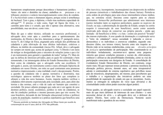 humanismo simplesmente porque desconhece o humanismo jurídico.
Antes: ele ateia o distúrbio na classe; atabalhoa os processos e os
tribunais; promove a astúcia inescrupulosamente como ética de conduta.
É o bacharelóide como o chamaram algures, porque existe à semelhança
do bacharel. Tem o grau, o diploma, o título mas nenhuma capacidade de
advogar"102
. É preciso, a todo custo, fugir tal figura tão triste, e o
caminho para tanto é o estudo, que não é apenas uma alternativa, uma
possibilidade, mas um dever, como visto.
Mais do que o saber técnico, utilizado no exercício profissional, o
advogado deve estar apto a contribuir para o aprimoramento das
instituições, do Direito e das leis, determina o artigo 2º, parágrafo único,
inciso V, do Código de Ética, pugnando pela solução dos problemas da
cidadania e pela efetivação de seus direitos individuais, coletivos e
difusos, no âmbito da comunidade (inciso IX). Afinal, deve o advogado
ter sempre em mente que, acima de qualquer coisa, "o Direito é um meio
de mitigar as desigualdades para o encontro de soluções justas e que a lei
é um instrumento para garantir a igualdade de todos" (artigo 3º). Mais do
que na defesa de interesses privados, para os quais foi contratado e bem
remunerado, é na intransigente defesa do Estado Democrático de Direito,
bem como da cidadania, que o advogado exibe sua excelência. O
advogado é, assim, um instrumento contra a mera afirmação hipócrita de
cidadania em nosso Direito, um mito no qual contrastam uma promessa
normativa impressionante e uma realidade cruel e decepcionante. Porém,
a questão da cidadania não é apenas normativa e doutrinária, mas
sociológica: apura-se também no plano dos fatos que compõem (e
afetam) a vida dos seres humanos. Assim, importa também verificar a
cidadania efetivamente experienciada pela sociedade, pois, para além das
teorias e das normas, está a vida de cada ser humano que constitui a
sociedade. De pouco adianta propagar que cada um é um agente de seus
destinos político, social, econômico, jurídico (o mito da cidadania), se
não há condições jurídicas e mesmo pessoais para que isto ocorra. No
caso brasileiro, deixando de dar formação educacional (crítica e política)
a parte da população, mantém-se a prática espoliatória que beneficia uma
102
Discurso proferido no Instituto dos Advogados de Minas Gerais por ocasião da
comemoração de seus 63 anos; abril de 1978. Não publicado.
elite (narcísica, incompetente, inconseqüente) em desproveito de milhões
de pessoas (miseráveis e trabalhadores das classes baixas). Permite-se
certa ordem de privilégios para uma classe intermediária (classe média),
que, na estrutura social, funciona como suporte para as classes
dominantes: fornece-lhe profissionais que administram seus interesses
(nestes incluídos tanto os negócios particulares, quanto os negócios de
Estado, ou seja, a administração do aparelho de Estado, sempre no estrito
respeito à conservação de seus benefícios), assim como assimila
(motivada pelo desejo de conservar sua própria parcela - ainda que
limitada - de benefícios) a fobia - e a luta - contra um possível "levante"
das massas exploradas. A esse quadro de dominação e a exploração serve
o "mito da cidadania": nossa sociedade é induzida a crer-se
democrática e os indivíduos a crerem-se cidadãos; segundo este
discurso (falso, nos termos vistos), haveria entre nós respeito ao
Direito (não só às normas estabelecidas, como aos elevados princípios
de justiça) e oportunidades de participação. Mas examinando-se os
indivíduos isoladamente, encontrar-se-á apenas uma pequena
minoria que possui condições pessoais e sociais de, efetivamente,
conhecer e utilizar-se das possibilidades (limitadas, como se viu) de
participação consciente nos desígnios de Estado. A consolidação do
(verdadeiro) Estado Democrático de Direito, em contraste, exige
muito mais. Há que repensar nossas posturas: a pretensa inocência da
alienação política provou, durante anos, ser uma irresponsável
adesão à continuidade do sistema espoliativo que polvilhou nosso
país de miseráveis, despreparados, até mesmo, para perceberem que
o trabalho e a organização das iniciativas poderia ser uma
possibilidade de superação do estado em que se encontram. Assim,
muitos se entregam às seduções do vício (que aliviaria) e da
criminalidade (onde crêem poder exercitar algum poder).
Nesse quadro, ao advogado reserva a sociedade um papel especial;
mais do que mero defensor de interesses de seus clientes - e sem
necessitar deixar de sê-lo -, o advogado deve ser o defensor do
próprio Direito, bem como da Democracia. Somente assim
manifestará toda a grandeza de seu mister.
47
 