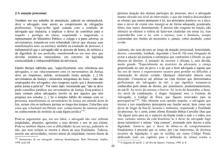 2 A atuação processual
Também em seu trabalho de postulação, judicial ou extrajudicial,
deve o advogado estar atento ao cumprimento de obrigações
profissionais. Exige-se-lhe igual cuidado com a condição de
advogado que titulariza, a implicar o dever de contribuir para o
respeito e prestígio da classe, respeitando o magistrado, o
representante do Ministério Público, o colega e a parte adversa, os
serventuários, tratando-os com urbanidade (dever que alcança suas
manifestações orais ou escritas); também na condução do processo, é
indispensável que o advogado não se descure da honra, da nobreza e
da dignidade de sua profissão, manifestando-as em seus atos que
deverão mostrar-se merecedores, em concreto, da legislada
essencialidade e indispensabilidade da advocacia.
Danilo Borges sublinha que, "especificamente com referência aos
advogados, o seu relacionamento com os serventuários da Justiça
deve ser respeitoso, polido, reclamando muita atenção. [...] Os
serventuários da Justiça - elementos integrantes do Juízo - não são
empregados dos advogados; eles cumprem aquilo que é determinado
pelos juízes e pela lei". Por outro lado, recomenda que "não se deve
pedir conselhos jurídicos aos serventuários da Justiça. Essa prática é
mais comum pelos advogados novéis ou por aqueles que têm
preguiça nos estudos. [...] Se o simples hábito do manejo com os
processos transformasse os serventuários da Justiça em entende dores de
leis, seriam eles os melhores juristas ao longo dos tempos. Falta-lhes uma
coisa que o bacharel em Direito tem: conhecimento da natureza jurídica
ou conhecimento do instituto de cada figura jurídica"103
.
Pode-se argumentar que, em seu labor, o advogado não raro enfrenta
iniqüidades, absurdos, agressões a seus direitos e aos de seu cliente.
Pode-se também objetar com as dificuldades de um serviço, judiciário ou
não, que nem sempre se mostra à altura de suas finalidades. Todavia,
mesmo nas adversidades, mesmo diante da iniqüidade, mesmo diante da
103
Sentimentos de um advogado: crônicas deontológicas. Belo Horizonte: Inédita,
1998. p.23-24.
péssima atuação dos demais partícipes do processo, deve o advogado
manter elevado seu nível de intervenção, o que não implica desconsiderar
as ofensas que outros pratiquem à lei, aos princípios jurídicos ou à ética,
mas o dever de contra elas insurgir-se de forma adequada, ponderada,
firme, mas nunca destemperada. É preciso não exagerar na reação, não
oferecer ao ofensor a vitória de fazer-nos chafurdar em nossa ira, mas
responder-lhe com a lei, com o recurso, com a denúncia, sempre
construídas nos limites do necessário e, jamais, como desabafo, como
revide.
Ademais, são seus deveres ao longo da atuação processual, honestidade,
decoro, veracidade, lealdade, dignidade e boa-fé. Há uma obrigação de
evitar a adoção de posturas e estratégias que contrariem o Direito ou que
abusem de direitos. A tentação de recorrer à chicana é, sem dúvida,
muito grande. "Especialmente no exercício da advocacia, a crença
generalizada no seio do povo é a de que o bom advogado é aquele que
faz uso de meios e requerimentos escusos para protelar ou dificultar a
restauração do direito violado. Qualquer observador detecta essa
distorção. Costuma-se até afirmar na vida forense que determinados
profissionais são 'advogados de réu', o que significa: tornaram-se
conhecidos pelo abuso de direito, por postularem, predominantemente,
de má-fé. Ao invés da censura, o louvor. Ao invés do descrédito, a fama.
Ao invés da condenação, o elogio. Enquanto isso, o Estatuto do
Advogado, o Código de Ética, que fiquem reservados para as
prerrogativas!"104
. Não obstante essa opinião popular, o advogado que
recorre a tais expedientes desrespeita sua função social, bem como seu
dever de litigar de boa-fé, honesta e lealmente, respeitando a finalidade
do processo. Se é certo, como afirma Ronaldo Brêtas Carvalho Dias que
"de alguns anos para cá, o espectro da fraude ronda a tudo e a todos, nos
mais variados setores da vida brasileira,"se é dever do advogado fugir
dessa lamentável e odiosa "vala comum", primando pelo decoro e pela
dignidade. Anote-se que o dever de abster-se de comportamentos
fraudulentos é preceito que se retira, por vias transversas, de diversos
excertos da legislação, o que se verifica em nosso Código Penal,
dedicando todo um capítulo para a definição de crimes contra a
104
O litigante de má-fé. 2. ed. Rio de Janeiro: Forense, 1986. p. 6.
48
 