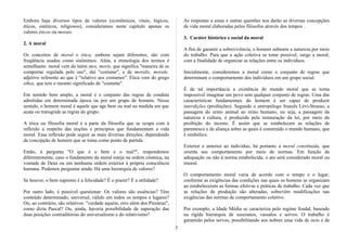 Embora haja diversos tipos de valores (econômicos, vitais, lógicos,
éticos, estéticos, religiosos), consideramos neste capítulo apenas os
valores éticos ou morais.
2. A moral
Os conceitos de moral e ética, embora sejam diferentes, são com
freqüência usados como sinônimos. Aliás, a etimologia dos termos é
semelhante: moral vem do latim mos, moris, que significa "maneira de se
comportar regulada pelo uso", daí "costume", e de moralis, morale,
adjetivo referente ao que é "relativo aos costumes". Ética vem do grego
ethos, que tem o mesmo significado de "costume".
Em sentido bem amplo, a moral é o conjunto das regras de conduta
admitidas em determinada época ou por um grupo de homens. Nesse
sentido, o homem moral é aquele que age bem ou mal na medida em que
acata ou transgride as regras do grupo.
A ética ou filosofia moral é a parte da filosofia que se ocupa com à
reflexão a respeito das noções e princípios que fundamentam a vida
moral. Essa reflexão pode seguir as mais diversas direções, dependendo
da concepção de homem que se toma como ponto de partida.
Então, à pergunta "O que é o bem e o mal?", respondemos
diferentemente, caso o fundamento da moral esteja na ordem cósmica, na
vontade de Deus ou em nenhuma ordem exterior à própria consciência
humana. Podemos perguntar ainda: Há uma hierarquia de valores?
Se houver, o bem supremo é a felicidade? É o prazer? É a utilidade?
Por outro lado, é possível questionar: Os valores são essências? Têm
conteúdo determinado, universal, válido em todos os tempos e lugares?
Ou, ao contrário, são relativos: "verdade aquém, erro além dos Pireneus",
como dizia Pascal? Ou, ainda, haveria possibilidade de superação das
duas posições contraditórias do universalismo e do relativismo?
As respostas a essas e outras questões nos darão as diversas concepções
de vida moral elaboradas pelos filósofos através dos tempos .
3. Caráter histórico e social da moral
A fim de garantir a sobrevivência, o homem submete a natureza por meio
do trabalho. Para que a ação coletiva se tome possível, surge a moral,
com a finalidade de organizar as relações entre os indivíduos.
Inicialmente, consideremos a moral como o conjunto de regras que
determinam o comportamento dos indivíduos em um grupo social.
É de tal importância a existência do mundo moral que se torna
impossível imaginar um povo sem qualquer conjunto de regras. Uma das
características fundamentais do homem é ser capaz de produzir
interdições (proibições). Segundo o antropólogo francês Lévi-Strauss, a
passagem do reino animal ao reino humano, ou seja, a passagem da
natureza à cultura, é produzida pela instauração da lei, por meio da
proibição do incesto. É assim que se estabelecem as relações de
parentesco e de aliança sobre as quais é construído o mundo humano, que
é simbólico.
Exterior e anterior ao indivíduo, há portanto a moral constituída, que
orienta seu comportamento por meio de normas. Em função da
adequação ou não à norma estabelecida, o ato será considerado moral ou
imoral.
O comportamento moral varia de acordo com o tempo e o lugar,
conforme as exigências das condições nas quais os homens se organizam
ao estabelecerem as formas efetivas e práticas de trabalho. Cada vez que
as relações de produção são alteradas, sobrevêm modificações nas
exigências das normas de comportamento coletivo.
Por exemplo, a Idade Média se caracteriza pelo regime feudal, baseado
na rígida hierarquia de suseranos, vassalos e servos. O trabalho é
garantido pelos servos, possibilitando aos nobres uma vida de ócio e de
5
 