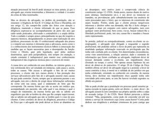 atuação processual de boa-fé pode alcançar as raias penais, já que o
advogado que orienta testemunhas a falsearem a verdade é co-autor
do crime de falso testemunho.
Mas os deveres do advogado, no âmbito da postulação, não se
resumem à litigância de boa-fé. O Código de Ética e Disciplina, em
seu artigo 12, diz cumprir-lhe cuidar dos feitos com atenção e
diligência, mantendo o cliente informado do que se passa. Essa
diligência expressa-se no acompanhamento de perto dos atos que
estão sendo praticados, efetivando o contraditório e a ampla defesa.
Todo o cuidado é sempre pouco, principalmente no que diz respeito a
aspectos técnicos, designadamente os prazos para realização de atos
jurídicos, processuais ou não. O conhecimento adequado dos prazos
e o respeito aos mesmos é elementar para a advocacia, assim como o
é o conhecimento dos instrumentos técnicos hábeis à consecução das
medidas que se façam necessárias para o desempenho da função.
Como o Direito, quer pela legislação, quer pelas análises
doutrinárias, quer pela jurisprudência, está sempre em mutação, o
estudo constante é indispensável para manter esse conhecimento
indispensável das exigências técnicas para o exercício do mister.
A causa deve ser conhecida em seus detalhes, no mínimo gerais, e a
tese estruturada deve ser estudada em minúcias; cada causa e, assim,
todas as causas. Não escusa o advogado o fato de ter muitos
processos; o cliente não tem menos direito à boa prestação dos
serviços advocatícios pelo fato de o advogado assumir mais causas
do que pode controlar. Assim, sempre que se apresenta perante o seu
advogado, tem sim o direito de exigir desse informações suficientes
de como está sua causa, qual o andamento do feito que lhe
corresponde. Da mesma forma que não se aceita um médico que,
acompanhando um paciente, não sabe qual é sua doença e qual o
estágio do tratamento, da mesma forma que não se admite um
engenheiro que não se lembra da obra que lhe cumpre supervisionar,
não se admite um advogado que não se lembra qual é o caso de seus
clientes. Como corolário do dever de diligência, preceitua o Código
de Ética que o advogado não pode deixar os feitos ao abandono ou
ao desamparo, sem motivo justo e comprovada ciência do
constituinte (artigo 12, CED). Ainda assim, mesmo diante de motivo
justo (doença, internamento etc.), é seu dever ou renunciar ao
mandato, ou providenciar, pelo substabelecimento (na ausência de
outro procurador para o feito), que os interesses do constituinte não
sejam lesados. Porém, ainda que o cliente possua inequívocos
interesses e direitos sobre sua demanda, não lhe é lícito obrigar o
advogado a atuar em conjunto com outros advogados, nem com
qualquer outro profissional, bem como, viu-se, buscar reduzir-lhe a
liberdade profissional; pode, isto sim, cassar-lhe o mandato e buscar
outro representante.
Se postula, judicial ou extrajudicialmente, contra ex-cliente ou ex-
empregador, o advogado está obrigado a resguardar o segredo
profissional, não podendo utilizar a favor da parte que representa na
atualidade qualquer informação reservada ou privilegiada que lhe
tenha sido confiada pelo ex-cliente. Em determinadas circunstâncias,
como visto anteriormente, a relação anterior, dado o montante de
informações que foram confiadas ao advogado, implicam dever de
recusar demanda contra o ex-cliente, um impedimento ético
(limitado no tempo, é certo). Não apenas nessas hipóteses há um
dever de abster-se do patrocínio. O artigo 20 do Código de Ética
também afirma ser dever do advogado negar-se a postular a favor de
causa contrária à ética, à moral ou à validade de ato jurídico em que
tenha colaborado, orientado ou conhecido em consulta; da mesma
forma, deve declinar seu impedimento ético quando tenha sido
convidado pela outra parte, se esta lhe houver revelado segredos ou
obtido seu parecer.
Não se pode olvidar que a postulação em processo penal constitui pe -
quena exceção às regras gerais, certo ser direito - e, mais: dever - do
advogado assumi-la sem considerar sua própria opinião sobre a culpa
do acusado (artigo 21 do CED). Henri Robert perscruta a defesa
criminal: "Mas, perguntarão, como pode ele concordar em pôr seu
talento a serviço de miseráveis cujo crime causa horror? Como pode
dedicar sua eloqüência a arrebatar criminosos do justo castigo que
50
 