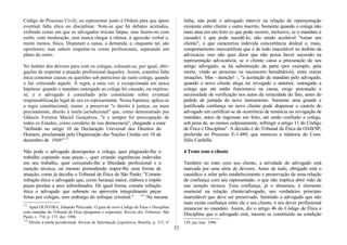 Código de Processo Civil), ou representar junto à Ordem para que apure
eventual falta ética ou disciplinar. Note-se que há debates acirrados,
exibindo cenas em que os advogados trocam farpas, mas fazem-no com
estilo, com moderação, sem nunca chegar à ofensa, à agressão verbal e,
muito menos, física. Disputam a causa, a demanda, e, enquanto tal, são
opositores; mas sabem respeitar-se corno profissionais, separando um
plano do outro.
No âmbito dos deveres para com os colegas, colocam-se, por igual, obri-
gações de respeitar a atuação profissional daqueles. Assim, constitui falta
ética comentar causas ou questões sob patrocínio de outro colega, quando
o faz criticando aquele. A regra, a meu ver, é excepcionada em única
hipótese: quando o mandato outorgado ao colega foi cassado, ou expirou-
se, e o advogado é consultado pelo constituinte sobre eventual
responsabilização legal de seu ex-representante. Nessa hipótese, aplica-se
a regra constitucional, maior, a preservar "o direito à justiça, ou mais
precisamente, direito à tutela jurisdicional" que, corno demonstrado por
Gláucio Ferreira Maciel Gonçalves, "é e sempre foi preocupação de
todos os Estados, corno corolário de sua democracia", chegando a estar
"definido no artigo 10 da Declaração Universal dos Direitos do
Homem, proclamada pela Organização das Nações Unidas em 10 de
dezembro de 1948"111
Não pode o advogado desrespeitar o colega, quer plagiando-lhe o
trabalho copiando suas peças -, quer criando ingerências indevidas
em seu trabalho, quer cerceando-lhe a liberdade profissional e a
isenção técnica, ou mesmo pretendendo impor-lhe uma forma de
atuação, como já decidiu o Tribunal de Ética de São Paulo: "Comete
infração ética o advogado que, como herança maior, elabora e impõe
peças prontas a seus subordinados. De igual forma, comete infração
ética o advogado que submete ou aproveita integralmente peças
feitas por colegas, sem embargo do enfoque criminal." 112
Na mesma
111
Apud OLIVEIRA, Eduardo Pelizzudo. O guia do novo Código de Ética e Disciplina
com emendas do Tribunal de Ética (perguntas e respostas). Revista dos Tribunais, São
Paulo, v. 734, p. 173. dez. 1996.
112
Direito à tutela jurisdicional. Revista de Informação Legislativa, Brasília, p. 313, nº
linha, não pode o advogado intervir na relação de representação
existente entre cliente e outro inscrito. Somente quando o colega não
mais atua em um feito (o que pode ocorrer, inclusive, se o mandato é
cassado) é que pode sucedê-lo, não sendo aceitável "tomar um
cliente", o que caracteriza indevida concorrência desleal e, mais,
comportamento mercantilista que é de todo inaceitável no âmbito da
advocacia; isso não quer dizer que não possa haver sucessão na
representação advocatícia; se o cliente cassa a procuração de seu
antigo advogado, se há substituição da parte (por exemplo, pela
morte, vindo ao processo os sucessores hereditários), entre outras
situações. Mas - atenção! -, "a aceitação de mandato pelo advogado,
quando o novo cliente alega ter revogado o anterior, outorgado a
colega que até então funcionava na causa, exige precaução e
necessidade de verificação nos autos da veracidade do fato, antes do
pedido de juntada do novo instrumento. Somente uma grande e
justificada confiança no novo cliente pode dispensar a cautela do
advogado em certificar-se da ocorrência de renúncia ou revogação de
mandato, antes de ingressar em feito, até então confiado a colega,
sob pena de, ao menos culposamente, infringir o artigo 11 do Código
de Ética e Disciplina". A decisão é do Tribunal de Ética da OAB/SP,
proferida no Processo E-1.489, que mereceu a relatoria do Cons.
Júlio Cardella.
4 Trato com o cliente
Também no trato com seu cliente, a atividade do advogado está
marcada por uma série de deveres. Antes de tudo, obrigado está o
causídico a zelar pelo estabelecimento e preservação de uma relação
de confiança com seu representado, o que não implica abrir mão de
sua isenção técnica. Essa confiança, já o dissemos, é elemento
essencial na relação cliente/advogado, um verdadeiro princípio
inarredável que deve ser preservado. Sentindo o advogado que não
mais existe confiança entre ele e seu cliente, é seu dever profissional
renunciar ao mandato. Assim, diz o artigo 46 do Código de Ética e
Disciplina que o advogado está, mesmo se constituído na condição
129, jan./mar. 1996.
52
 