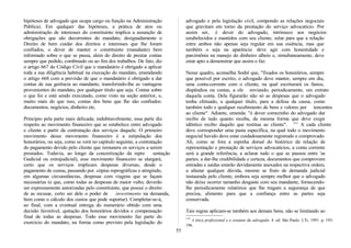 hipóteses de advogado que ocupa cargo ou função na Administração
Pública). Em qualquer das hipóteses, a prática de atos ou
administração de interesses do constituinte implica a assunção de
obrigações que são decorrentes do mandato, designadamente o
Direito de bem cuidar dos direitos e interesses que lhe foram
confiados, o dever de manter o constituinte (mandante) bem
informado sobre o que se passa, além do direito de prestar contas
sempre que pedido, combinado ou ao fim dos trabalhos. De fato, diz
o artigo 667 do Código Civil que o mandatário é obrigado a aplicar
toda a sua diligência habitual na execução do mandato, emendando
o artigo 668 com a previsão de que o mandatário é obrigado a dar
contas de sua gerência ao mandante, transferindo-lhe as vantagens
provenientes do mandato, por qualquer título que seja. Contas sobre
o que foi e está sendo executado, como visto na seção anterior, e,
muito mais do que isso, contas dos bens que lhe são confiados:
documentos, negócios, dinheiro etc.
Principio pela parte mais delicada; indubitavelmente, essa parte diz
respeito ao movimento financeiro que se estabelece entre advogado
e cliente a partir da contratação dos serviços daquele. O primeiro
movimento desse movimento financeiro é a estipulação dos
honorários, ou seja, como se verá no capítulo seguinte, a contratação
do pagamento devido pelo cliente que remunera os serviços a serem
prestados. Todavia, ao longo da concretização da repre sentação
Gudicial ou extrajudicial), esse movimento financeiro se alargará,
certo que os serviços implicam despesas diversas, desde o
pagamento de custas, passando por. cópias reprográficas e atingindo,
em algumas circunstâncias, despesas com viagens que se façam
necessárias (e que, como todas as despesas de maior vulto, deverão
ser expressamente autorizadas pelo constituinte, que possui o direito
de as recusar, certo ser dele o poder de investimento na demanda,
bem como o cálculo dos custos que pode suportar). Completar-se-á,
ao final, com a eventual entrega do numerário obtido com uma
decisão favorável, quitação dos honorários devidos e compensação
final de todas as despesas. Todo esse movimento faz parte do
exercício do mandato, na forma como previsto pela legislação do
advogado e pela legislação civil, compondo as relações negociais
que gravitam em torno da prestação do serviço advocatício. Por
assim ser, é dever do advogado, intrínseco aos negócios
estabelecidos e mantidos com seu cliente, zelar para que a relação
entre ambos não apenas seja regular em sua essência, mas que
também o seja na aparência: deve agir com honestidade e
parcimônia na manejo do dinheiro alheio e, simultaneamente, deve
estar apto a demonstrar que assim o faz.
Nesse quadro, aconselha Sodré que, "fixados os honorários, sempre
que possível por escrito, o advogado deve manter, sempre em dia,
uma conta-corrente com o cliente, na qual escriturará os fastos,
dispêndios ou custas, a ele enviando, periodicamente, um extrato
daquela conta. Dela figurarão não só as despesas que o advogado
tenha efetuado, a qualquer título, para a defesa da causa, como
também todo e qualquer recebimento de bens e valores per tencentes
ao cliente". Adiante, emenda: "é dever comezinho do advogado dar
recibo de tudo quanto receba, da mesma forma que deve exigir
idêntico recibo daquilo que restitua ao cliente". 115
A cada cliente
deve corresponder uma pasta específica, na qual todo o movimento
negocial havido deve estar cuidadosamente registrado e comprovado.
Ali, como se fora a espinha dorsal do histórico da relação de
representação e prestação de serviços advocatícios, a conta corrente
será a grande referência, a aclarar tudo o que se passou entre 'as
partes; a dar-lhe credibilidade e certeza, documentos que comprovem
entradas e saídas estarão devidamente anexados na respectiva ordem,
a afastar qualquer dúvida, mesmo se fruto de demanda judicial
instaurada pelo cliente, embora seja sempre melhor que o advogado
não deixe ocorrer tamanho desgaste com seu mandante, fornecendo-
lhe periodicamente relatórios que lhe tragam a segurança de que
precisa, alimento para que a confiança entre as partes seja
conservada.
Tais regras aplicam-se também aos demais bens, não se limitando ao
115
A ética profissional e o estatuto do advogado. 4. ed. São Paulo: LTr, 1991. p. 193-
196.
55
 