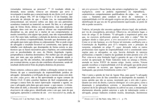vicissitudes intrínsecas ao processo" 116
O resultado obtido na
demanda, nesse sentido, torna-se um elemento que serve à
investigação à medida que a caracterização de ato ilícito civil, tal qual
se lê nos artigos 186, 187 do Código Civil e 32 do Estatuto, não
prescinde da aferição de que o cliente (ou, na responsabilidade
extracontratual, um terceiro) sofreu um dano em seu patrimônio
econômico (material ou imaterial) ou moral. De fato, se o advogado
agiu de forma ilícita, dolosa ou culposamente, mas não produziu
qualquer dano com seu ato, pode-se afirmar sua responsabilidade
disciplinar ou, até, penal (se o núcleo de seu comportamento se
mostra isomórfico com algum tipo penal), mas não responsabilidade
civil. Por outro lado, reafirmo: a aferição da derrota na demanda, por
si só, não afirma a responsabilidade, havendo que demonstrar que o
advogado para tanto agiu dolosa ou culposamente. Não se pode exigir
do advogado o resultado favorável ao constituinte, mas apenas que
trabalhe com dedicação, que desempenhe de forma correta os atos
técnicos que se fazem necessários para a hipótese, em conformidade
com as peculiaridades do caso, do Direito (legislação vigente,
jurisprudência e doutrina dominantes). Por melhor que um advogado
atue, por mais que seja perfeito, a vitória na demanda atende a
elementos que lhe são estranhos, não podendo ser responsabilizado
por eventual derrota, se para ela não contribuiu eficazmente, sendo tal
resultado desfavorável fruto da própria dinâmica do processo.
Nesse contexto, coloca-se para o debate a afirmação comum no meio
forense de que a caracterização da responsabilidade jurídica do
advogado - demandaria a verificação de que o mesmo atuou com dolo
ou com culpa grave, não se lhe aproveitando as regras comuns do
Direito Civil. O dolo constitui hipótese de fácil compreensão, por
carregar a marca forte da maior reprovação: responde o agente, no
caso o advogado, pelo dano que quis causar - e que causou - à vítima.
Para além do dolo, a discussão exigirá investigação sobre o conceito
doutrinário de culpa grave, identificada como o ato que, mais do que
negligente, apresenta o contorno de um erro inescusável ou, ainda, de
116
Direito civil. 3. ed. São Paulo: Atlas, 2003. v. 3, p. 175.
um erro grosseiro. Dessa forma, não seriam a negligência (ou simples
negligência, como se poderia argumentar) ou imprudência,
características comportamentais qualificadoras da culpa - ou mera
culpa -, bastantes para conduzir ao dever de indenizar. A
responsabilidade civil do advogado exigiria um plus jurídico, qual seja, a
identificação de que seu ato foi grosseiramente equivocado, ao ponto de
não se poder escusá-lo.
Todavia, tal posição não encontra qualquer alicerce legal, não podendo,
por via de conseqüência, prevalecer. Observe-se, em primeiro lugar, o
texto do artigo 32 do Estatuto: "O advogado é responsável pelos atos
que, no exercício profissional, praticar com dolo e culpa." Não há
qualquer alusão a culpa grave, a erro inescusável ou a erro grosseiro.
Como se só não bastasse, se a lei fizesse tal remissão, conflitaria com a
Constituição da República pois (1º) romperia com o princípio da
isonomia, estipulado no artigo 5º, caput, deixando todos os outros
profissionais num regime de responsabilidade civil e constituindo outro
regime para os advogados; ou seja, haveria distinção de natureza
profissional, a impedir o império da igualdade de todos perante a lei. (2º)
Pior: criar-se-ia uma limitação legal à garantia de que a lei não pode
excluir da apreciação do Poder Judiciário lesão ou ameaça a Direito,
anotada no inciso XXXV do mesmo artigo. Assim, correto, Venosa
quando reconhece a responsabilidade civil do advogado que perde prazo
para contestar ou recorrer, que ingressa com remédio processual
inadequado, que postula frontalmente contra a lei.117
Não é outra a opinião de José de Aguiar Dias, para quem "o advogado
responde pelos erros de fato cometidos no desempenho do mandato. É
nossa opinião que não se escusa, mostrando que o erro não é grave.
Quanto aos erros de direito, é preciso distinguir: só o erro grave, como a
desatenção à jurisprudência corrente, o desconhecimento de texto
expresso da lei de aplicação freqüente ou cabível no caso, a interpretação
abertamente absurda, podem autorizar a ação de indenização contra o
advogado, porque traduzem evidente incúria, desatenção, desinteresse
117
Direito civil. 3. ed. São Paulo: Atlas, 2003. v. 3, p. 176.
58
 