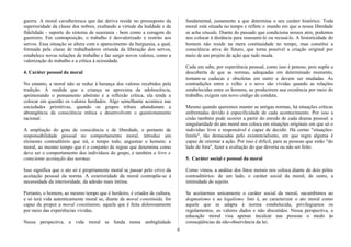 guerra. A moral cavalheiresca que daí deriva reside no pressuposto da
superioridade da classe dos nobres, exaltando a virtude da lealdade e da
fidelidade - suporte do sistema de suserania - bem como a coragem do
guerreiro. Em contraposição, o trabalho é desvalorizado e restrito aos
servos. Essa situação se altera com o aparecimento da burguesia, a qual,
formada pela classe de trabalhadores oriunda da liberação dos servos,
estabelece novas relações de trabalho e faz surgir novos valores, como a
valorização do trabalho e a crítica à ociosidade.
4. Caráter pessoal da moral
No entanto, a moral não se reduz à herança dos valores recebidos pela
tradição. À medida que a criança se aproxima da adolescência,
aprimorando o pensamento abstrato e a reflexão crítica, ela tende a
colocar em questão os valores herdados. Algo semelhante acontece nas
sociedades primitivas, quando os grupos tribais abandonam a
abrangência da consciência mítica e desenvolvem o questionamento
racional.
A ampliação do grau de consciência e de liberdade, e portanto de
responsabilidade pessoal no comportamento moral, introduz um
elemento contraditório que irá, o tempo todo, angustiar o homem: a
moral, ao mesmo tempo que é o conjunto de regras que determina como
deve ser o comportamento dos indivíduos do grupo, é também a livre e
consciente aceitação das normas.
Isso significa que o ato só é propriamente moral se passar pelo crivo da
aceitação pessoal da norma. A exterioridade da moral contrapõe-se à
necessidade da interioridade, da adesão mais íntima.
Portanto, o homem, ao mesmo tempo que é herdeiro, é criador de cultura,
e só terá vida autenticamente moral se, diante da moral constituída, for
capaz de propor a moral constituinte, aquela que é feita dolorosamente
por meio das experiências vividas.
Nessa perspectiva, a vida moral se funda numa ambigüidade
fundamental, justamente a que determina o seu caráter histórico. Toda
moral está situada no tempo e reflete o mundo em que a nossa liberdade
se acha situada. Diante do passado que condiciona nossos atos, podemos
nos colocar à distância para reassumi-lo ou recusá-lo. A historicidade do
homem não reside na mera continuidade no tempo, mas constitui a
consciência ativa do futuro, que torna possível a criação original por
meio de um projeto de ação que tudo muda.
Cada um sabe, por experiência pessoal, como isso é penoso, pois supõe a
descoberta de que as normas, adequadas em determinado momento,
tornam-se caducas e obsoletas em outro e devem ser mudadas. As
contradições entre o velho e o novo são vividas quando as relações
estabelecidas entre os homens, ao produzirem sua existência por meio do
trabalho, exigem um novo código de conduta.
Mesmo quando queremos manter as antigas normas, há situações críticas
enfrentadas devido à especificidade de cada acontecimento. Por isso a
cisão também pode ocorrer a partir do enredo de cada drama pessoal: a
singularidade do ato moral nos coloca em situações originais em que só o
indivíduo livre e responsável é capaz de decidir. Há certas "situações-
limite", tão destacadas pelo existencialismo, em que regra alguma é
capaz de orientar a ação. Por isso é difícil, para as pessoas que estão "do
lado de fora", fazer a avaliação do que deveria ou não ser feito.
5. Caráter social e pessoal da moral
Como vimos, a análise dos fatos morais nos coloca diante de dois pólos
contraditórios: de um lado, o caráter social da moral, de outro, a
intimidade do sujeito.
Se aceitarmos unicamente o caráter social da moral, sucumbimos ao
dogmatismo e ao legalismo. Isto é, ao caracterizar o ato moral como
aquele que se adapta à norma estabelecida, privilegiamos os
regulamentos, os valores dados e não discutidos. Nessa perspectiva, a
educação moral visa apenas inculcar nas pessoas o medo às
conseqüências da não-observância da lei.
6
 