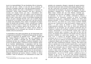 incorre em responsabilidade. Por que desobedecer-lhes às instruções,
tanto mais que tem o direito, se com elas não se conforma, de
renunciar ao mandato, desde que o não faça intempestivamente?" 119
Esta última situação, bem como a "desobediência às instruções do
constituinte", merece minha resistência, certo que a advocacia é
exercida com isenção técnica; por certo, a discordância entre
constituinte e constituído, como visto, implica o dever de renúncia ao
mandato. Porém, nem sempre essa renúncia pode ser concretizada
antes de findo o prazo para o recurso ou providência desejada pelo
cliente e da qual o advogado discorde, com o que se poderia chegar
ao absurdo de ver-se forçado a fazer aquilo com o que não concorda.
A solução mais adequada, reitero, remete à investigação do próprio
mérito do dissídio entre advogado e cliente: verificado que a medida
pedida era razoável (como o recurso que não protelaria, mas, ao
contrário, levaria à instância superior tese relevante ou, pior, ali
pacificada em sentido favorável ao cliente), deve-se afirmar a
responsabilidade civil do advogado que, deixando de renunciar ao
mandato, deixa de concretizá-la.
A jurisprudência narra alguns precedentes que são interessantes para
a compreensão do problema. O Tribunal de Justiça do Rio de Janeiro
acordou, no julgamento da Apelação Cível 590/97, relatada pelo
Des. Antônio Eduardo E Duarte, que "age com negligência no
exercício do mandato o advogado que, em medida cautelar de
arrolamento de bens, não comparece à audiência designada e deixa
ocorrer, por falta de preparo, a deserção do recurso interposto, apesar
de ter recebido, adiantadamente, a importância total das custas
relativas à causa sob o seu patrocínio. Em tal hipótese, considerando
a espécie do processo patrocinado, de nítida característica
preparatória, cuja possibilidade jurídica de reconhecimento do direito
de seu cliente dependeria, então, da propositura de ação principal, o
dever de indenizar do advogado, tendo-se em conta que é de meio a
obrigação profissional que assume, limita-se a restituir os valores
recebidos a título de honorários e de adiantamento de custas, não
119
Da responsabilidade civil. Rio de Janeiro: Forense, 1983. p. 307-308.
podendo, por conseguinte, abranger a reparação de suposto prejuízo
decorrente da ação que restou inexitosa pela atuação negligente, visto
que não é nesta que se faz presente o provável direito maculado e
caracterizador de tal prejuízo, mas sim na ação principal". Há outro
precedente, a Apelação Cível 237.399-3 do Tribunal de Alçada de
Minas Gerais, relatado pelo juiz Célio Paduani, atestando que,
"demonstrado nos autos que o advogado se houve com negligência
no patrocínio da causa a ele confiada, verificando-se, inclusive, o
desaparecimento do documento essencial ao desate da demanda,
caracteriza-se culpa grave, cumprindo-lhe indenizar seu cliente pelos
prejuízos advindos". O mesmo Tribunal de Alçada mineiro, na Apelação
Cível 330.213-2, cuja relatora foi a juíza Vanessa Verdolim Andrade,
asseverou que "caracteriza-se o dano moral quando o litigante, que tem o
direito e o justo anseio de produzir a prova testemunhal que
comprovadamente pretendia fazer, deixa de fazê-lo por injustificável
negligência de seu advogado, que sem qualquer justificação deixa de
comparecer à audiência de conciliação, deixando que ali seja proferida a
sentença, apresentando o rol de testemunha somente após a data da
audiência e portanto após a sentença, e que, além de tudo, dela não
recorre, sem qualquer motivo plausível, não fazendo assim jus sequer aos
honorários recebidos ou a parte deles, segundo o caso. No corpo do
aresto, lê-se: 'A ausência do advogado apelante, na audiência de
conciliação, que se vê à f. 37, foi, portanto, fundamental para o deslinde
do feito, visto que em virtude de sua ausência a parte contrária requereu
o julgamento daquela ação de despejo no estado em que se encontrava,
tendo sido então imediatamente proferida a sentença. Não importa aqui
saber se a apelada seria ou não vencedora naquele pleito, o que importa é
que tinha ela o direito de produzir a prova testemunhal pretendida e
anunciada na contestação e que, em virtude da ausência do apelante, não
lhe foi proporcionada.' Esclarece adiante: 'Com muita propriedade
ressaltou a digna sentenciante que o apelante apresentou o seu rol de
testemunhas apenas após já realizada a audiência, como se vê à f. 39,
protocolizando o seu rol aos 9-6-93, quando a audiência já havia se
realizado no dia 3-6-93, do que havia sido intimado devidamente,
conforme certidão de f. 36, o que efetivamente demonstra negligência de
sua parte, pois sequer seguiu as intimações e publicações no Diário da
60
 