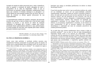 exemplo de situação de delito processual grave, onde se identificou,
entre os agentes, a existência de partes, advogados de autor e
procuradores da ré, além de magistrados. Todos os que se
envolveram na pretensão forjada respondem solidariamente pelos
danos que causarem. O Estatuto restringe-se ao advogado e ao
cliente apenas por uma limitação temática que, por óbvio, não tem o
poder de exonerar os demais agentes processuais de sua
responsabilidade.
A responsabilização solidária do causídico, entretanto, não prescinde
da prova de que este se uniu ao cliente com o fim de lesar a parte
contrária ou terceiro, o que deverá ser objeto de instrução
satisfatória. O advogado que é levado a engano pelo cliente,
postulando direito aparentemente defensável e que, posteriormente,
se mostra produto de uma farsa, não responde pelos danos sofridos
pela parte contrária ou por terceiro.
BITTAR, Eduardo C. B. Curso de Ética Jurídica: ética
geral e profissional. 2ª. ed. São Paulo; Saraiva: 2004.
IX. ÉTICA E PROFISSÃO JURÍDICA
Assim como toda profissão, a profissão jurídica encontra seus
mandamentos basilares estruturados em princípios gerais de atuação, de
acordo com as especificidades dessa atividade social e de acordo com os
efeitos dessa atividade em meio às demais126.
Ao conjunto de regras e
126
O próprio direito do trabalho encontra-se atrelado a esse compromisso ético na
atualidade, conforme se vê aqui descrito: "Ética e Direito são dimensões recíprocas da
vida humana, referenciais para as relações na sociedade. De pronto envolvem a nobreza
com que conduzimos nossas ações e o respeito com que tratamos o semelhante. É
precisamente no contexto atual que Ética e Direito contabilizam a busca de marcos de
referência, de propostas éticas no Direito que cuidam dos anseios e realizações sociais.
A preocupação é hoje na direção de uma sociedade eticamente bem regulada contra as
discriminações, as violações dos direitos humanos, a corrupção, as enormes diferenças,
a exploração e a impunidade no atual contexto. A ética cristã caminhou pela história,
estreitamente ligada ao Direito do Trabalho" (Cássio Mesquita Barros Júnior, A ética no
princípios que regem as atividades profissionais do direito se chama
deontologia forense127.
O que há de peculiar nesse métier é que as profissões jurídicas são, senão
em sua totalidade, ao menos em sua quase-totalidade, profissões
regulamentadas, legalizadas, regidas por normas e princípios jurídicos e
éticos, de modo que seu exercício, por envolver questões de alto grau de
interesse coletivo, não são profissões de livre exercício, mas sim de
exercício vinculado a deveres, obrigações e comportamentos regrados.
Esses comportamentos regrados vêm expressos em legislação que
regulamenta a profissão, ou em códigos éticos, ou em regimentos
internos, ou em portarias, regulamentos e circulares, ou até mesmo em
texto constitucional. O que se encontra implícito nos princípios
deontológicos é explicitado por meio de comandos prescritivos da
conduta profissional jurídica.
Se se pode dizer que existem mandamentos éticos comuns a todas as
profissões jurídicas128
, isso se deve ao fato de todas desempenharem
importante função social. É de interesse da coletividade o efetivo
controle dos atos dos operadores do direito. Porém, não existe uma regra
que domine e resolva de modo formular todos os problemas éticos dos
profissionais das diversas carreiras jurídicas (públicas e privadas). Cada
qual possui suas peculiaridades, e respeitá-las significa adentrar nas
direito do trabalho, in Martins (coord.), Ética no direito e na economia, 1999, p. 55).
127
"Deontologia é a teoria dos deveres. Deontologia profissional se chama o complexo
de princípios e regras que disciplinam particulares comportamentos do integrante de
uma determinada profissão. Deontologia Forense designa o conjunto das normas éticas
e comportamentais a serem observadas pelo profissional jurídico" (Nalini, Ética geral e
profissional, 1999, p. 173).
128
Apesar de, por vezes, a própria lei se utilizar da expressão "ética profissional" como
um gênero universal a todos comum. Veja-se neste exemplo: Lei n. 7.210, de 11-7-1984
(DOU, 13-7-1984) (Institui a Lei de Execução Penal): Título 11 - Do Condenado e do
Internado (arts. 52a 60), Capítulo I Da Classificação (arts. 52a 92
), "Art. 92
A Comissão,
no exame para a obtenção de dados reveladores da personalidade, observando a ética
profissional e tendo sempre presentes peças ou informações do processo, poderá: I -
entrevistar pessoas; 11 requisitar, de repartições ou estabelecimentos privados, dados e
informações a respeito do condenado; 111 realizar outras diligências e exames
necessários".
64
 