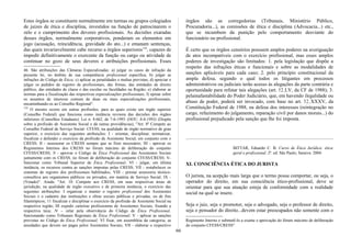 Estes órgãos se constituem normalmente em turmas ou grupos colegiados
de juízes de ética e disciplina, investidos na função de patrocinarem o
zelo e o cumprimento dos deveres profissionais. As decisões exaradas
desses órgãos, normalmente corporativos, ponderam os elementos em
jogo (acusação, reincidência, gravidade do ato...) e emanam sentenças,
das quais invariavelmente cabe recurso a órgãos superiores132
, capazes de
impedir definitivamente o exercente da função ou cargo ou atividade de
continuar no gozo de seus deveres e atribuições profissionais. Esses
46. São atribuições das Câmaras Especializadas: a) julgar os casos de infração da
presente lei, no âmbito de sua competência profissional específica; b) julgar as
infrações do Código de Ética; c) aplicar as penalidades e multas previstas; d) apreciar e
julgar os pedidos de registro de profissionais, das firmas, das entidades de direito
público, das entidades de classe e das escolas ou faculdades na Região; e) elaborar as
normas para a fiscalização das respectivas especializações profissionais; f) opinar sobre
os assuntos de interesse comum de duas ou mais especializações profissionais,
encaminhando-os ao Conselho Regional".
132
O mesmo ocorre em outras profissões, para as quais existe um órgão superior
(Conselho Federal) que funciona como instância revisora das decisões dos órgãos
inferiores (Conselhos Estaduais): Lei n. 8.662, de 7-6-1993 (DOU, 8-6-1993) (Dispõe
sobre a profissão de Assistente Social e dá outras providências), "Art. 8º Compete ao
Conselho Federal de Serviço Social- CFESS, na qualidade de órgão normativo de grau
superior, o exercício das seguintes atribuições: I - orientar, disciplinar, normatizar,
fiscalizar e defender o exercício da profissão de Assistente Social, em conjunto com o
CRESS; II - assessorar os CRESS sempre que se fizer necessário; III - aprovar os
Regimentos Internos dos CRESS no fórum máximo de deliberação do conjunto
CFESS/CRESS; N - aprovar o Código de Ética Profissional das Assistentes Sociais
juntamente com os CRESS, no fórum de deliberação do conjunto CFESS/CRESS; V-
funcionar como Tribunal Superior de Ética Profissional; VI - julgar, em última
instância, os recursos contra as sanções impostas pelas CRESS; VII - restabelecer os
sistemas de registro dos profissionais habilitados; VIII - prestar assessoria técnico-
consultiva aos organismos públicos ou privados, em matéria de Serviço Social; IX -
(Vetado)". Ainda: "Art. 10. Compete aos CRESS, em suas respectivas áreas de
jurisdição, na qualidade de órgão executivo e de primeira instância, o exercício das
seguintes atribuições: I organizar e manter o registro profissional dos Assistentes
Sociais e o cadastro das instituições e obras sociais públicas e privadas, ou de fins
filantrópicos; 11 fiscalizar e disciplinar o exercício da profissão de Assistente Social na
respectiva região; III expedir carteiras profissionms de Assistentes Sociais, fixando a
respectiva taxa; N - zelar pela observância do Código de Ética Profissional,
funcionando como Tribunais Regionais de Ética Profissional; V - aplicar as sanções
previstas no Código de Ética Profissional; VI fixar, em assembléia da categoria, as
anuidades que devem ser pagas pelos Assistentes Sociais; VII - elaborar o respectivo
órgãos são as corregedorias (Tribunais, Ministério Público,
Procuradoria...), as comissões de ética e disciplina (Advocacia...) etc.,
que se incumbem da punição pelo comportamento desviante do
funcionário ou profissional.
É certo que os órgãos censórios possuem amplos poderes na averiguação
de atos incompatíveis com o exercício profissional, mas esses amplos
poderes de investigação são limitados: 1. pela legislação que dispõe a
respeito das infrações éticas e funcionais e sobre as modalidades de
sanções aplicáveis para cada caso; 2. pelo princípio constitucional da
ampla defesa, segundo o qual todos os litigantes em processos
administrativos ou judiciais terão acesso às alegações da parte contrária e
oportunidade para refutar tais alegações (art. 52,LV, da CF de 1988); 3.
pelainafastabilidade do Poder Judiciário, que, em havendo ilegalidade ou
abuso de poder, poderá ser invocado, com base no art. 52, XXXV, da
Constituição Federal de 1988, na defesa dos interesses (reintegração no
cargo, refazimento do julgamento, reparação civil por danos morais...) do
profissional prejudicado pela sanção que lhe foi imposta.
BITTAR, Eduardo C. B. Curso de Ética Jurídica: ética
geral e profissional. 2ª. ed. São Paulo; Saraiva: 2004.
XI. CONSCIÊNCIA ÉTICA DO JURISTA
O jurista, na acepção mais larga que o termo possa comportar, ou seja, o
operador do direito, em sua consciência ético-profissional, deve se
orientar para que sua atuação esteja de conformidade com a realidade
social na qual se insere.
Seja o juiz, seja o promotor, seja o advogado, seja o professor de direito,
seja o pensador do direito...devem estar preocupados não somente com o
Regimento Interno e submetê-lo a exame e aprovação do fórum máximo de deliberação
do conjunto CFESS/CRESS".
66
 