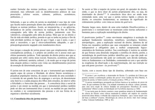 caráter formular das normas jurídicas, com o seu aspecto formal e
estrutural, mas sobretudo com os desdobramentos práticos de suas
prescrições (efeitos sociais, culturais, políticos, econômicos,
ambientais...).
Sobretudo, o que se cobra do jurista na atualidade é esse tipo de visão
que faculta maior penetração dentro das ambições da sociedade à qual se
dirigem as normas jurídicas. Assim, ao interpretá-las, e/ ou aplicá-las,
demanda-se do jurista consciência na realização de fins do Direito,
consagrados pela idéia de norma jurídica, juntamente com fins
valorativos, consagrados pela idéia de justiça. Mais que ter no direito o
fim de toda atividade jurídica, postula-se que se tenha na justiça o fim de
toda atividade jurídica; no lugar do que é legal, o que é justo, o que é
atual e necessário, o que é sócio-culturalmente adequado, o que é
principiologicamente engajado com mandamentos éticos.
Isso porque a atuação do jurista possui mais que simplesmente efeitos e
conseqüências jurídicas, e o próprio ato jurídico em si possui mais que
efeitos puramente jurídicos. Todo operador do direito pratica atos que se
projetam por sobre outras áreas (social, financeira, econômica, política,
familiar, ambiental, sanitária, cultural...), de modo que se exige do jurista
uma atuação prática e teórica com vistas aos desdobramentos possíveis
da assunção de determinada posição.
O jurista tem de estar consciente de que o instrumental que manipula é
aquele capaz de cercear a liberdade, de alterar fatores econômicos e
prejudicar populações inteiras, de causar a desunião de uma sociedade e
a corrosão de um grande foco de empregos e serviços, de desestruturar
uma fann1ia e a saúde psíquica dos filhos dela oriundos, de intervir sobre
a felicidade e o bem-estar das pessoas ... A consciência ética e social do
jurista é um mister na medida em que o instrumental jurídico também
pode ser dito um instrumental ético e social, na medida em que interfere
na conduta e no comportamento das pessoas e em sua forma de se
organizar e distribuir socialmente.
1.1. Consciência ética do jurista teórico
Se assim se fala a respeito do jurista em geral, do operador do direito,
então, o que se deve dizer do jurista propriamente dito, ou seja, do
doutrinador do direito?133
A consciência ética deve ser ainda mais
estimulada neste, uma vez que o jurista teórico lapida a ciência do
direito, os conceitos fundamentais, as estruturas de significado do
ordenamento jurídico com vistas ao ensino do quid iuris.
Durante largos anos, dentro de uma certa tradição filosófico-teórica, o
positivismo e o normativismo se mostraram como teorias suficientes e
bastantes para a explicação metodológica do direito.
O positivismo jurídico134
, como movimento antagônico à aceitação de
qualquer fundamento naturalista, metafísico, sociológico, histórico,
antropológico... para a explicação racional do direito, adentrou de tal
forma nos meandros jurídicos que suas concepções se tomaram estudo
indispensável e obrigatório para a melhor compreensão lógico-
sistemática do fenômeno jurídico. Sua contribuição é notória no sentido
de que fornece uma dimensão integrada e científica do direito, porém, a
metodologia do positivismo jurídico identifica que o que não pode ser
provado racionalmente não pode ser conhecido; sem dúvida nenhuma,
retira os fundamentos e as finalidades, contentando-se com o que satisfaz
às exigências da observação e da experimentação, daí sua restrição ao
que está posto (positum - ius positivum)135
.
Assim, com a escora desse tipo de doutrina, sobretudo com base em
133
"O jurista é, por excelência, o doutrinador de Direito. É o produtor da Ciência que
permite orientar a conformação jurídica dos povos" (Ives Gandra da Silva Martins, A
cultura do jurista, in Nalini (coord.), Formação jurídica, 1994, p. 114).
134
"A pureza metodológica perseguida por Kelsen baseia-se na ausência de juízos de
valor, de que acabamos de falar, e na unidade sistemática da ciência: voltase, portanto,
para uma nova noção de ciência fundada em pressupostos filosóficos da escola
neokantiana" (Mario Losano, na Introdução em O problema dajustiça, p. XIII).
135
"A sua teoria pura do direito constitui a mais grandiosa tentativa de fundamentação
da ciência do Direito como ciência mantendo-se embora sob império do conceito
positivista desta última e sofrendo das respectivas limitações - que o nosso século veio
até hoje a conhecer" (Larenz, Metodologia da ciência do direito, trad. José Lamego,
Lisboa: Calouste Gulbenkian, 1989, p. 82).
67
 