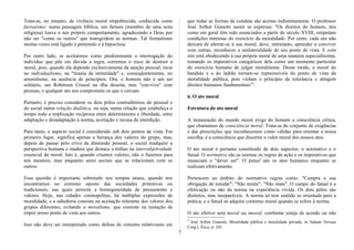 Trata-se, no entanto, de vivência moral empobrecida, conhecida como
farisaísmo: numa passagem bíblica, um fariseu (membro de uma seita
religiosa) louva o seu próprio comportamento, agradecendo a Deus por
não ser "como os outros" que transgridem as normas. Tal formalismo
muitas vezes está ligado à pretensão e à hipocrisia.
Por outro lado, se aceitarmos como predominante a interrogação do
indivíduo que põe em dúvida a regra, corremos o risco de destruir a
moral, pois, quando ela depende exclusivamente da sanção pessoal, recai
no individualismo, na "tirania da intimidade" e, conseqüentemente, no
amoralismo, na ausência de princípios. Ora, o homem não é um ser
solitário, um Robinson Crusoé na ilha deserta, mas "con-vive" com
pessoas, e qualquer ato seu compromete os que o cercam.
Portanto, é preciso considerar os dois pólos contraditórios do pessoal e
do social numa relação dialética, ou seja, numa relação que estabeleça o
tempo todo a implicação recíproca entre determinismo e liberdade, entre
adaptação e desadaptação à norma, aceitação e recusa da interdição.
Para tanto, o aspecto social é considerado sob dois pontos de vista. Em
primeiro lugar, significa apenas a herança dos valores do grupo, mas,
depois de passar pelo crivo da dimensão pessoal, o social readquire a
perspectiva humana e madura que destaca a ênfase na intersubjetividade
essencial da moral. Isto é, quando criamos valores, não o fazemos para
nós mesmos, mas enquanto seres sociais que se relacionam com os
outros.
Essa questão é importante sobretudo nos tempos atuais, quando nos
encontramos no extremo oposto das sociedades primitivas ou
tradicionais, nas quais persiste a homogeneidade de pensamento e
valores. Hoje, nas cidades cosmopolitas, há múltiplas expressões de
moralidade, e a sabedoria consiste na aceitação tolerante dos valores dos
grupos diferentes, evitando o moralismo, que consiste na tentação de
impor nosso ponto de vista aos outros.
Isso não deve ser interpretado como defesa do extremo relativismo em
que todas as formas de conduta são aceitas indistintamente. O professor
José Arthur Gianotti assim se expressa: "Os direitos do homem, tais
como em geral têm sido enunciados a partir do século XVIII, estipulam
condições mínimas do exercício da moralidade. Por certo, cada um não
deixará de aferrar-se à sua moral; deve, entretanto, aprender a conviver
com outras, reconhecer a unilateralidade de seu ponto de vista. E com
isto está obedecendo à sua própria moral de uma maneira especialíssima,
tomando os imperativos categóricos dela como um momento particular
do exercício humano de julgar moralmente. Desse modo, a moral do
bandido e a do ladrão tornam-se repreensíveis do ponto de vista da
moralidade pública, pois violam o princípio da tolerância e atingem
direitos humanos fundamentais"3
.
6. O ato moral
Estrutura do ato moral
A instauração do mundo moral exige do homem a consciência crítica,
que chamamos de consciência moral. Trata-se do conjunto de exigências
e das prescrições que reconhecemos como válidas para orientar a nossa
escolha; é a consciência que discerne o valor moral dos nossos atos.
O ato moral é portanto constituído de dois aspectos: o normativo e o
fatual. O normativo são as normas ou regras de ação e os imperativos que
enunciam o "dever ser". O fatual são os atos humanos enquanto se
realizam efetivamente.
Pertencem ao âmbito do normativo regras como: "Cumpra a sua
obrigação de estudar"; "Não minta"; "Não mate". O campo do fatual é a
efetivação ou não da norma na experiência vivida. Os dois pólos são
distintos, mas inseparáveis. A norma só tem sentido se orientada para a
prática, e o fatual só adquire contorno moral quando se refere à norma.
O ato efetivo será moral ou imoral, conforme esteja de acordo ou não
3
José Arthur Gianotti, Moralidade pública e moralidade privada, in Adauto Novaes
Corg.), Ética, p. 245.
7
 