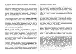 ou questão da administração penitenciária, mas é um desafio para toda a
sociedade.
A participação do aluno na vida concreta do direito é essencial. A escola
não pode ser transmissora inerte da verdade codificada e de alguma
orientação jurisprudencial. Ela tem o dever de formar uma consciência
crítica no alunado. O novo bacharel deve ser um agente transformador da
realidade, imbuído do compromisso de aperfeiçoar o ordenamento. E,
antes de a faculdade lhe oferecer tudo isso, é seu dever ético dela exigir a
fidelidade para com esse ideário.
Outro exercício recomendável é a participação na política acadêmica. A
Faculdade é formadora de líderes. Líderes precisam treinar os seus
talentos de liderança, de maneira a estarem preparados quando
recorrerem a eles na vida profissional. O treino político auxilia o
enfrentamento da tensão dialética, sem a qual o direito não opera. Se
existe pretensão a uma ética na política, esse paradigma há de se iniciar
na disputa democrática dos cargos diretoriais, para que a política
propriamente dita não perca a qualidade.
A Escola de Direito sempre foi o celeiro dos políticos. As Arcadas, a
tradicional Faculdade do Largo de São Francisco, proveu o Brasil de seus
primeiros Presidentes da incipiente República. Era dali que saía a reação
contra a ditadura, contra os desmandos e o autoritarismo. Hoje, o
território dos acadêmicos de direito é um vazio político. Não se
reivindica, não se reclama, não se participa da vida política nacional. A
comprovar a velha ponderação do notável André Franco Montoro, de que
seria tarefa fácil derrubar a ditadura, mas missão extremamente difícil a
construção da democracia.
Um Estado de Direito de índole democrática exige Democracia. E a
Democracia brasileira tem o modelo constitucional participativo. Deve
ser reinventado o princípio da subsidiariedade. Tudo aquilo que a
comunidade puder fazer por si, ela deve fazê-lo, desnecessitando de
invocar o governo. O jovem acadêmico de Direito é o protagonista mais
indicado para mostrar ao povo como se faz uma verdadeira Democracia e
corno se edifica o Estado de Direito.
Tudo isso pertine à ética. Um estudante desprovido de ética não será um
bom profissional. A Democracia resultante de sua atuação não será a
forma ideal de vida comunitária em que se procura garantir o bem de
todos, prevalecendo a orientação da maioria, mas será um regime
hegemônico, baseado na priorização dos interesses sociais. É por esse
motivo que a ética reveste uma importância absoluta neste início de
milênio.
Ouso afirmar que o estudante de direito deve procurar agir eticamente e
ser virtuoso desde os bancos escolares. A prática da virtude não significa
perder a alegria, renunciar ao prazer ou aos jogos lúdicos de sua idade147
.6
Ser virtuoso não equivale a ser circunspecto, arredio, azedo e mal-
humorado. A verdadeira virtude é aquela que Aristóteles já encontrava na
parte superior da alma sob forma dúplice: a sabedoria, a considerar as
supremas razões dos seres, e a sabedoria prática.
Todo o sistema ético está centrado na sabedoria prática. As tendências,
apetites e desejos devem estar num justo meio-termo, no equilíbrio que
deriva da prudência. A idéia de moderação, ou do justo meio, "consiste
em fazer o que se deve, quando se deve, nas devidas circunstâncias, em
relação às pessoas às quais se deve, para o fim devido e como é
devido"148
. O justo meio não é outra coisa senão o dever. "Por exemplo,
147
Spinoza já observara: "Certamente, apenas uma feroz e triste superstição proíbe ter
prazeres. Com efeito, o que é mais conveniente para aplacar a fome e a sede do que
banir a melancolia? Esta a minha regra, esta a minha convicção. Nenhuma divindade,
ninguém, a não ser um invejoso, pode ter prazer com a minha impotência e a minha dor,
ninguém toma por virtude nossas lágrimas, nossos soluços, nosso temor e outros sinais
de impotência interior. Ao contrário, quanto maior a alegria que nos afeta, quanto maior
a perfeição à qual chegamos, mais é necessário participarmos da natureza divina.
Portanto, é próprio de um homem sábio usar as coisas e ter nisso o maior prazer
possível (sem chegar ao fastio, o que não é mais ter prazer)". SPINOZA, "Éthique", IV,
escólio da prop. 45, trad. Appuhn, apud ANDRÉ COMTE-SPONVILLE, Pequeno
tratado das grandes virtudes, São Paulo: Martins Fontes, 1996, p. 45.
148
ARISTÓTELES, Ética a Nicômaco, VI, I, 1138 b 19-20, apud OLINTO A.
PEGORARO, Ética é justiça, Petrópolis: Vozes, 1995, p. 26.
75
 