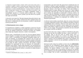 a virtude da coragem modera o medo; ela é o justo meio-termo entre a
covardia e a audácia: modera o medo para que sejamos firmes diante do
obstáculo e não fujamos covardemente; modera a audácia para que não
enfrentemos o perigo atabalhoadamente. A justiça modera a paixão do
lucro, levando-nos a honrar os contratos sem lesão ao próximo e sem
danos pessoais"149
. A reiteração de condutas equilibradas conduz à
racionalidade. Quando se é racional, pode-se afirmar que a virtude
triunfou. O ser humano venceu a paixão, que não deixa de ser paixão,
mas segue racionalizada.
A ética deve servir para isso. Não para alimentar discussões teóricas, mas
para a vida real, para a prática existencial de toda e qualquer pessoa. Se
não houver o compromisso de viver eticamente, o estudo e o aprendizado
da ética de nada servirá.
1.3 Relacionamento com os colegas
O companheirismo acadêmico é sempre espontâneo e prazeroso. Os anos
passados na Universidade podem ser considerados dentre os mais felizes
na vida de qualquer profissional. Costuma-se recordar com saudades
desse tempo que, enquanto transcorre, é célere e inconseqüente.
Mesmo assim, a massificação do ensino fez com que algumas práticas
fossem relegadas. As antigas turmas das academias tradicionais levavam
muito a sério a circunstância de integrarem homogêneo grupo que, a
partir da formatura, era designado pelo respectivo ano. Os laços de
convívio eram verdadeiramente fraternos. As turmas seguiam unidas pela
vida, reunindo-se a cada aniversário de formatura, irmanadas na memória
de um tempo de sadia e gostosa convivência. Até mesmo a alegria
espontânea da organização da festa de formatura foi substituída e
delegada a uma empresa. Aquele tempo destinado a um estreitamento de
convívio, às brincadeiras e jogos jocosos, foi trocado pela contratação de
uma empresa especializada em realizar a cerimônia da colação de grau e
de entrega do diploma.
149
OLINTO A. PEGORARO, Ética é justiça, cit., idem, p. 26-27.
Compreende-se que tudo muda. Mas parece haver mudado·para pior. Os
formandos se limitam a pagar mensalidades e a comparecer a uma festa
que não foi por eles programada, mas parece um grande happening, com
projeções, músicas e até fogos de artifício. Tudo para disfarçar o
desaparecimento da alegria genuína que deveria ser a tônica daquela
comemoração. Sem dizer que o treino de organização da festa era uma
prova concreta da capacidade de administrar o interesse coletivo, de
vivenciar a idéia do condomínio, de respeitar a orientação da maioria, de
saber conciliar as diferenças. Tudo essencial a quem se propõe a exercer,
profissionalmente, a atividade da composição dos conflitos, rumo à
obtenção da pacificação.
A oferta do ensino jurídico massificado, objeto de consumo educacional
e colocado à disposição do aluno como verdadeira mercadoria, esmaeceu
a sensibilidade desses contornos. Alunos de uma mesma classe não se
conhecem. Passam anos ocupando o mesmo espaço físico sem trocarem
palavra. Nada sabem a respeito da vida, das vicissitudes, das angústias e
sonhos de seus colegas. São passageiros transitórios da nave mercantil
que se propôs a dar-lhes um diploma.
Um dever ético para com o colega é conhecê-lo. Identificá-lo pelo nome.
Participar de sua vida. Ser solidário nas dores - quem as não sofre? - e
nas alegrias. Não se está por acaso na mesma turma. Essa é a
oportunidade de fazer amigos, de se irmanar com aqueles que estão
submetidos à mesma experiência convivida em tempo idêntico. É triste
respirar o mesmo ar de um semelhante dias, meses e anos seguidos, sem
chegar a apreender o universo de suas qualidades e partilhar com ele as
próprias angústias.
Interessar-se pelo colega leva também ao dever ético de solidariedade.
A ausência de um companheiro durante alguns dias deve motivar a
indagação da classe e a sua proposta de auxiliá-lo a enfrentar eventual
problema. De maneira idêntica, a ética impõe se visite o colega
acidentado ou enfermo, que se faça presente ao funeral de seu familiar,
que se compareça à sua casa quando convidado. Exatamente como se faz
com os amigos. Não se exclui a oportunidade de se proceder a uma
76
 
