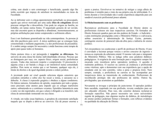 coleta, sem alarde e sem constranger o beneficiado, quando algo lhe
tenha ocorrido que impeça de satisfazer às mensalidades ou taxas da
Faculdade.
Ao se defrontar com o colega aparentemente perturbado ou preocupado,
aquele que estiver motivado por uma sadia ética de coleguismo deverá
procurar mitigar-lhe o desconforto. Este pode ter origem na família, no
trabalho, em tantas outras fontes. O angustiado gostaria de ser ouvido,
mas não encontra quem se disponha a abandonar, momentaneamente, as
próprias atribulações para tentar compreender o sofrimento alheio.
Esse é um fenômeno generalizado na vida contemporânea. As pessoas já
não têm paciência para ouvir. A única audiência que se consegue hoje,
cronometrada e mediante pagamento, é a dos profissionais da psicanálise.
E o ombro amigo sempre foi necessário e ainda funciona como terapia de
apoio para quase todos os humanos.
Outra postura ética a ser perseguida é respeitar as diferenças. No
universo de uma classe há muitas individualidades diversas. Pessoas que
se distinguem por raça, cor, aspecto físico, origem social, preferências
sexuais. Todas elas merecem respeito e compreensão. O preconceito é
alguma coisa a ser banida e chega a ser intolerável numa comunidade
jurídica. Pois nesta se ensina que o ser humano, qualquer seja ele, é
titular de direitos e de igual dignidade perante a ordem jurídica.
A juventude pode ser cruel quando seleciona alguns caracteres que
considera estranhos e sobre eles faz recair a ironia, o sarcasmo ou o
deboche. A classe é expressão gregária e obedece a alguns condutores.
Os líderes naturais, formadores de opinião, respeitados por todo o grupo,
estes precisam estar atentos para impedir que os colegas martirizem
outros, submetendo-os a contínuos vexames. Episódios lamentáveis uma
e outra vez são registrados, em que o aluno é obrigado a se transferir, talo
clima de animosidade instaurado em sua classe.
A virtude, em todas essas hipóteses, é geradora de consistente satisfação
naquele que se dispôs a abrir-se ao convívio. Ela dá prazer enorme a
quem a pratica. Envolver-se na tentativa de mitigar a carga alheia de
problemas é remédio para o trato da sua própria cota de infelicidade. E o
treino durante a Universidade não é senão experiência adquirida para um
saudável exercício profissional pouco adiante.
1.4 Relacionamento com os professores
Recrutam-se professores para a Faculdade de Direito dentre os
profissionais exitosos em suas respectivas carreiras. Os formados em
Direito fornecem quadros para um dos poderes do Estado - o Judiciário -
e para instituições prestigiadas como o Ministério Público e a advocacia,
ambas essenciais à administração da Justiça. Existe, portanto,
contingente enorme de potencial mão-de-obra para a indústria do ensino
jurídico.
Tal circunstância vai condicionar o perfil do professor de Direito. O juiz
é convidado a lecionar porque venceu o severo concurso de ingresso e
tomou-se expressão da soberania estatal. O mesmo vale para o integrante
do Ministério Público. Não se indaga sobre seus pendores didático-
pedagógicos. A exigência de uma formação para o magistério sempre foi
encarada com resistência pelos operadores jurídicos. A questão é
realmente polêmica. O sucesso na carreira já credencia o profissional
como vitorioso, apto a demonstrar com sua experiência que a opção do
estudante está no reto caminho, valeu a pena e propicia êxito. Nem
sempre, contudo, a proficiência na carreira se faz acompanhar por
inequívocos dotes na transmissão do conhecimento. Profissionais de
reconhecido prestígio não são professores de mérito. Outros há,
privilegiados, que acumulam as qualidades.
Novamente se invoque o princípio do justo-termo. O operador jurídico
bem sucedido, respeitado em sua profissão, reveste condições para ser
um educador eficiente. Para isso, não constitui demasia reclamar-se
formação específica. Não parece necessário um curso universitário
regular de pedagogia, mas algumas noções de didática, de metodologia
do ensino jurídico poderiam formar o formador, com reflexos evidentes
na qualidade da educação do Direito.
77
 