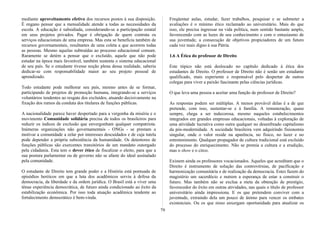 mediante aproveitamento efetivo dos recursos postos à sua disposição.
É engano pensar que a mensalidade atende a todas as necessidades da
escola. A educação é subsidiada, considerando-se a participação estatal
em seus projetos privados. Pagar é obrigação de quem contrata os
serviços educacionais de uma empresa. Mas esta se beneficia também de
recursos governamentais, resultantes de uma coleta a que acorrem todas
as pessoas. Mesmo aquelas subtraídas ao processo educacional comum.
Raramente se detém a pensar que o excluído, aquele que não pode
estudar na época mais favorável, também sustenta o sistema educacional
de seu país. Se o estudante tivesse noção plena dessa realidade, saberia
dedicar-se com responsabilidade maior ao seu projeto pessoal de
aprendizado.
Todo estudante pode melhorar seu país, mesmo antes de se formar,
participando de projetos de promoção humana, integrando-se a serviços
voluntários tendentes ao resgate dos excluídos, atuando decisivamente na
fixação dos rumos da conduta dos titulares de funções públicas.
A nacionalidade parece haver despertado para a vergonha da miséria e o
movimento Comunidade solidária precisa de todos os brasileiros para
reduzir os índices de exclusão que envergonham qualquer compatriota.
Inúmeras organizações não governamentais - ONGs - se prestam a
motivar a comunidade a zelar por interesses descuidados e de cuja tutela
pode depender a própria subsistência da humanidade. Os detentores de
funções públicas são exercentes transitórios de um mandato outorgado
pela cidadania. Esta tem o dever ético de fiscalizar o eleito, para que a
sua postura parlamentar ou de governo não se afaste do ideal assinalado
pela comunidade.
O estudante de Direito tem grande poder e a História está pontuada de
episódios heróicos em que a luta dos acadêmicos serviu à defesa da
democracia, da liberdade e da ordem jurídica. O Brasil está a viver uma
tênue experiência democrática, de futuro ainda condicionado ao êxito da
estabilização econômica. Por isso toda atuação acadêmica tendente ao
fortalecimento democrático é bem-vinda.
Freqüentar aulas, estudar, fazer trabalhos, pesquisar e se submeter a
avaliações é o mínimo ético reclamado ao universitário. Mais do que
isso, ele precisa ingressar na vida política, num sentido bastante amplo,
favorecendo com as luzes de seu conhecimento e com o entusiasmo de
sua juventude, a consecução de objetivos propiciadores de um futuro
cada vez mais digno à sua Pátria.
1.6 A Ética do professor de Direito
Este tópico não está deslocado no capítulo dedicado à ética dos
estudantes de Direito. O professor de Direito não é senão um estudante
qualificado, mais experiente e responsável pelo despertar de outros
colegas para viver a paixão fascinante pelas ciências jurídicas.
O que leva uma pessoa a aceitar uma função de professor de Direito?
As respostas podem ser múltiplas. A menos provável delas é a de que
pretende, com isso, sustentar-se e à família. A remuneração, quase
sempre, chega a ser indecorosa, mesmo naqueles estabelecimentos
integrados em grandes empresas educacionais, voltadas à exploração de
uma atividade lucrativa como outra qualquer no desenfreado capitalismo
da pós-modernidade. A sociedade brasileira vem adquirindo fisionomia
singular, onde o valor reside na aparência, no físico, no lazer e no
entretenimento. Qualquer propagador de cultura tradicional está excluído
do processo do enriquecimento. Não se premia a cultura e a erudição,
mas o show e o circo.
Existem ainda os professores vocacionados. Aqueles que acreditam que o
Direito é instrumento de solução das controvérsias, de pacificação e
harmonização comunitária e de realização da democracia. Estes fazem do
magistério um sacerdócio e nutrem a esperança de estar a construir o
futuro. Mas também não se exclua a meta da obtenção de prestígio,
favorecedor do êxito em outras atividades, nas quais o título de professor
universitário ainda impressiona. E os que pretendem conviver com a
juventude, extraindo dela um pouco de ânimo para vencer os embates
existenciais. Ou os que nisso enxergam oportunidade para atualizar os
79
 