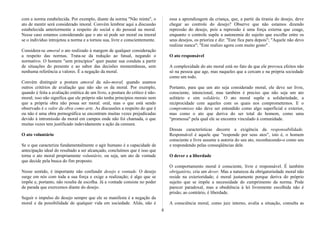 com a norma estabelecida. Por exemplo, diante da norma "Não minta", o
ato de mentir será considerado imoral. Convém lembrar aqui a discussão
estabelecida anteriormente a respeito do social e do pessoal na moral.
Nesse caso estamos considerando que o ato só pode ser moral ou imoral
se o indivíduo introjetou a norma e a tornou sua, livre e conscientemente.
Considera-se amoral o ato realizado à margem de qualquer consideração
a respeito das normas. Trata-se da redução ao fatual, negando o
normativo. O homem "sem princípios" quer pautar sua conduta a partir
de situações do presente e ao sabor das decisões momentâneas, sem
nenhuma referência a valores. É a negação da moral.
Convém distinguir a postura amoral da não-moral, quando usamos
outros critérios de avaliação que não são os da moral. Por exemplo,
quando é feita a avaliação estética de um livro, a postura do crítico é não-
moral; isso não significa que ele próprio não tenha princípios morais nem
que a própria obra não possa ser moral. oral, mas o que está sendo
observado é o valor da obra como arte. As discussões a respeito do que é
ou não é uma obra pornográfica se encontram muitas vezes prejudicadas
devido à intromissão da moral em campos onde não foi chamada, o que
muitas vezes tem justificado indevidamente a ação da censura.
O ato voluntário
Se o que caracteriza fundamentalmente o agir humano é a capacidade de
antecipação ideal do resultado a ser alcançado, concluímos que é isso que
torna o ato moral propriamente voluntário, ou seja, um ato de vontade
que decide pela busca do fim proposto.
Nesse sentido, é importante não confundir desejo e vontade. O desejo
surge em nós com toda a sua força e exige a realização; é algo que se
impõe e, portanto, não resulta de escolha. Já a vontade consiste no poder
de parada que exercemos diante do desejo.
Seguir o impulso do desejo sempre que ele se manifesta é a negação da
moral e da possibilidade de qualquer vida em sociedade. Aliás, não é
essa a aprendizagem da criança, que, a partir da tirania do desejo, deve
chegar ao controle do desejo? Observe que não estamos dizendo
repressão do desejo, pois a repressão é uma força externa que coage,
enquanto o controle supõe a autonomia do sujeito que escolhe entre os
seus desejos, os prioriza e diz: "Este fica para depois"; "Aquele não devo
realizar nunca"; "Este realizo agora com muito gosto" .
O ato responsável
A complexidade do ato moral está no fato de que ele provoca efeitos não
só na pessoa que age, mas naqueles que a cercam e na própria sociedade
como um todo.
Portanto, para que um ato seja considerado moral, ele deve ser livre,
consciente, intencional, mas também é preciso que não seja um ato
solitário e sim solidário. O ato moral supõe a solidariedade, a
reciprocidade com aqueles com os quais nos comprometemos. E o
compromisso não deve ser entendido como algo superficial e exterior,
mas como o ato que deriva do ser total do homem, como uma
"promessa" pela qual ele se encontra vinculado à comunidade.
Dessas características decorre a exigência da responsabilidade.
Responsável é aquele que "responde por seus atos", isto é, o homem
consciente e livre assume a autoria do seu ato, reconhecendo-o como seu
e respondendo pelas conseqüências dele.
O dever e a liberdade
O comportamento moral é consciente, livre e responsável. É também
obrigatório, cria um dever. Mas a natureza da obrigatoriedade moral não
reside na exterioridade; é moral justamente porque deriva do próprio
sujeito que se impõe a necessidade do cumprimento da norma. Pode
parecer paradoxal, mas a obediência à lei livremente escolhida não é
prisão; ao contrário, é liberdade.
A consciência moral, como juiz interno, avalia a situação, consulta as
8
 