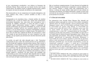 já teve concretamente reconhecida a sua nobreza na hierarquia das
profissões liberais. Basta aceitar que sua missão envolve mais do que
ensinar direito. Do autêntico mestre se aguarda transmita lições e prática
do respeito, da moral, da amizade, da tolerância e da compreensão.
Para desincumbir-se de um compromisso de tamanha abrangência, não
basta conhecer ética. Antes, é preciso acreditar na ética e viver
eticamente.
Impregnando-se de consciência ética, o docente jurídico de imediato
reconhecerá que a escola de Direito deve formar bons profissionais,
tecnicamente preparados, mas, antes disso, deve preocupar-se com a
formação de cidadãos conscientes. A escola não pode se limitar a
transmitir algum conhecimento jurídico e lançar à competição do
mercado profissionais que encontram dificuldade nos exames da OAB,
demonstram resultados sofríveis nos concursos públicos às carreiras
forenses e, em sua imensa maioria, continuam a desempenhar as funções
e a ocupar os empregos anteriores à colação de grau. Ela também tem o
dever ético de tomar útil o diploma de Direito, de conscientizar o aluno
sem vocação de que deverá procurar um curso compatível com suas
aptidões e de que aqueles que permanecerem deverão demonstrar paixão
pelo Direito.
As escolas, em geral, não estão educando para a vida. Transmitem
conhecimento de que o aluno não extrairá proveito em sua subsistência,
pois divorciado das exigências concretas postas à pessoa. Mas a escola, a
mantenedora, a Universidade, a Reitoria, a direção constituem realidades
abstratas para o aluno. A pessoa que, concretamente, ocupa o seu dia-a-
dia é o professor. Este não pode deixar de se imbuir da responsabilidade
de alertar o educando de todos os desafios que encontrará a partir da
conclusão do curso. A relação que se estabelece entre professor e aluno é
pessoal, palpável e duradoura. Ela gera efeitos cuja qualidade está
condicionada ao senso crítico do docente. Dele depende tomar-se alguém
que exerça influência permanente sobre a formação do aluno, ou ocupar
sem convicção um lugar no professorado universitário.
Não se é professor compulsoriamente. O corpo docente da Faculdade de
Direito é integrado de profissionais competentes e pessoas idôneas em
suas carreiras. Embora o sistema esteja todo comprometido com a
inércia, a reforma do ensino jurídico pode partir de uma reforma da
consciência do professor. Ele poderá transformar o mundo se iniciar uma
conversão de sua consciência, pondo-a a serviço da formação integral do
jovem perante ele colocado.
1.7 A Ética da Universidade
Em substancioso texto, Ricardo Henry Marques Dip, educador por
excelência, analisa o que pode ser a morte da Universidade, ao ponderar:
"Quando autores de variada geografia e diversa doutrina falam, numa
linguagem comum e atual, na Universidade moribunda (Vargas Llosa),
na Universidade que agoniza (Alian Bloom), na Universidade que
reclama socorro para não morrer (Pierre Aubenque), parece que cabe
ver nesses alardes em uníssono uma perspectiva até então não
vislumbrada para o século XXI: o desaparecimento da Universidade"150
Conclua-se ou não como esses autores, a Universidade vive uma crise. E
em Estado-Nação de desenvolvimento heterogêneo como o Brasil, uma
crise angustiante, pré-comatosa. "Mera fábrica de habilitações (Patricio
Randle), supermercado de guloseimas (Bernardino Montejano), a
Universidade dos nossos tempos, apoiada na cosmovisão da aparência,
abdicou, senão inteiramente, em muita parte, de sua autoridade moral e
intelectual, permitindo que, com um poder extraordinário, os meios de
comunicação ocupassem o espaço e a tarefa que à Universidade
estavam destinados pela sociedade que a nutre. Apartada da tradição de
sua cultura, alheia de uma filosofia que a pudesse alimentar, cerrada
aos problemas de seu tempo, a Universidade agoniza, faz-se moribunda,
pede um socorro que não se pode predizer chegue a ponto de recobrá-
la"151
.
150
RICARDO HENRY MARQUES DIP, "Para a retificação do ensino jurídico no
Brasil", in Temas Atuais de Direito, edição comemorativa do Jubileu de Prata da
Academia Paulista de Direito, São Paulo: Ltr, coord. Milton Paulo de Carvalho, 1998,
p. 59.
151
RICARDO HENRY MARQUES DIP, "Para a retificação do ensino jurídico no
81
 