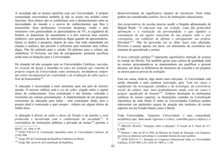 A sociedade não se mostra satisfeita com sua Universidade. A própria
comunidade universitária também já não se aceita nos moldes como
funciona. Seus alunos não se conformam com o distanciamento entre as
necessidades do mundo e o acervo de conhecimentos que lhes é
transmitido. Seus professores vivenciam desalento, vendo o país
remunerar com generosidade os apresentadores de TV, os jogadores de
futebol, as dançarinas do sensualismo e a eles reservar uma carreira
medíocre, sem garantia de subsistência digna quando da aposentadoria.
Quem se dedica à pesquisa, depois de uma vida toda empenhada em
estudos e análises, não percebe o suficiente para sustentar uma velhice
digna. Não há estímulo para o estudo. Os prêmios para a cultura são
simbólicos. O Governo, em fase de enxugamento, pretende sacrificar
ainda mais as dotações para a Universidade.
De situação tal não escapam nem as Universidades Católicas, nascidas
no coração da Igreja e inseridas no sulco da tradição que remonta à
própria origem da Universidade como instituição, revelando-se sempre
um centro incomparável de criatividade e de irradiação do saber para o
bem da humanidade152
.
A educação é necessidade a mais premente para um país de terceiro
mundo. O terceiro milênio será a era do saber, erigida sobre o capital
único do conhecimento. Essa constatação é um truísmo, reiterado e
recorrente em solenes proclamações. A implementação de um programa
consistente de educação para todos - sem contemplar idade, pois o
projeto ideal é continuado e para sempre - esbarra em alguns óbices de
índole ética.
A educação é direito de todos e dever do Estado e da família e será
promovida e incentivada com a colaboração da sociedade153
. A
coexistência de instituições públicas e privadas de ensino154
permite o
Brasil", cit., idem, p. 60.
152
JOÃO PAULO II, Constituição Apostólica sobre as Universidades Católicas, de
15.08.1990.
153
Artigo 205 da Constituição da República Federativa do Brasil.
154
Artigo 206, inciso m, da Constituição da República.
desenvolvimento de significativo número de iniciativas. Nem todas
podem ser consideradas padrões éticos de instituições educacionais.
Aos proprietários de escolas precisa acudir a límpida admoestação de
Miguel Reale: "A educação tem, em verdade, como fim primordial
aformação e a realização da personalidade, o que significa a
constituição de um sujeito consciente de sua própria valia e, por
conseguinte, em condições de afirmar e salvaguardar sua própria
liberdade"155
. Não há perversão em se obter lucro com educação.
Perverso é pensar apenas em lucro, em detrimento da excelência nos
sistemas de aprendizado e ensino.
O novo currículo jurídico156
representa significativa intenção de avanço
no estudo do Direito. Ele também gerou uma cultura de qualidade total
no ensino, preocupando-se as mantenedoras em qualificar o pessoal
docente, em dotar as bibliotecas de elementos de consulta e em preparar
os alunos para as provas de avaliação.
Está em causa, todavia, algo muito mais relevante. A Universidade está
sendo chamada a uma contínua renovação, pois "está em causa o
significado 'da investigação científica e da tecnologia, da convivência
social, da cultura, mas, mais profundamente ainda, está em causa o
próprio significado do homem"157
. Embora destinadas às instituições
católicas de ensino superior, as disposições contidas na Constituição
Apostólica de João Paulo II sobre as Universidades Católicas podem
representar um parâmetro seguro de atuação dos institutos de ensino
superior em um Estado-Nação como o Brasil.
Toda Universidade, "enquanto Universidade, é uma comunidade
acadêmica que, dum modo rigoroso e crítico, contribui para a defesa e o
155
MIGUEL REALE, "Variações sobre a educação", O Estado de S. Paulo de 31.1
0.1998.
156
Portaria 1. 886, de 30.12.1994, do Ministro de Estado de Educação e do Desporto,
que fixou as diretrizes curriculares e o conteúdo mínimo do curso jurídico.
157
JOÃO PAULO 11, Alocução ao Congresso Internacional sobre as Universidades
Católicas, 25.04.1989, n.34, AAS-18, 1989, p. 1.218.
82
 