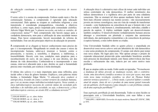 da educação constituam a vanguarda ante a incerteza de nossos
tempos"169
.
O sexto saber é o ensino da compreensão. Embora sendo meio e fim da
comunicação humana, a compreensão é ignorada pela educação
convencional. Dela apenas se ocupam as confissões religiosas e essa
transmissão é considerada propagandística, vinculada a objetivos
salvíficos e, como regra, pouco respeitada pela comunidade científica.
Adverte Edgar Morin que "o planeta necessita, em todos os sentidos, de
compreensão mútua"170
. Sem compreensão não haverá espaço para a
verdadeira democracia, nem para a edificação de uma sociedade menos
iníqua. Para haver compreensão, haverá necessidade de reforma de
mentalidades. Este um dos principais objetivos da educação do presente.
À compreensão só se chegará se houver conhecimento mais preciso do
que é a incompreensão. Mergulhando no estudo das causas e raízes da
incompreensão humana, saber-se-á imunizar o homem contra o
preconceito, o racismo, a xenofobia, o desprezo, a indiferença, a
insensibilidade. Haverá, com isso, condições mais propícias para o
reconhecimento do outro, de seu espaço e de seus direitos, um dos
dramas da vida democrática. Conhecendo-se a incompreensão e suas
causas, estar-se-á educando para a paz, destino ao qual a humanidade
precisa estar vinculada, por essência e ínsita destinação.
O último dos saberes é o mais importante para estas reflexões, pois
incide sobre a ética do gênero humano. Explica-o, com palavras muito
lúcidas, o formulador Edgar Morin: "A educação deve conduzir à
antropo-ética, levando em conta o caráter ternário da condição humana,
que é ser ao mesmo tempo indivíduo/sociedade/espécie. Nesse sentido, a
ética indivíduo/espécie necessita do controle mútuo da sociedade pelo
indivíduo e do indivíduo pela sociedade, ou seja, a democracia; a ética
indivíduo/espécie convoca, ao século XXI, a cidadania terrestre"171
169
EDGAR MORIN, op. cit., idem, ibidem.
170
EDGAR MORIN, op. cit., idem, p. 17.
171
EDGAR MORIN, op. cit., idem, ibidem.
A educação ética é a alternativa mais eficaz de tomar cada indivíduo um
zeloso controlador da vida democrática. O melhor termômetro dos
índices democráticos é a vigilância ativa por parte de uma cidadania
consciente. Não se ensinará tal ética apenas mediante lições de moral.
Será mais eficiente semeá-la nas mentes juvenis - não necessariamente
juvenis em termos cronológicos, mas em vista da vontade de transformar
o mundo - com fundamentos na consciência de que o homem não é um
ser uno e isolado. Cada homem é, simultaneamente, indivíduo, cidadão e
parcela da espécie. A tríplice realidade impõe um desenvolvimento
também complexo. O desenvolvimento verdadeiramente humano precisa
abranger o crescimento em plenitude e conjunto das autonomias
individuais, das participações comunitárias e da consciência de pertença
à espécie humana, a mais nobre dentre as criadas.
Uma Universidade fundada sobre os quatro pilares e empenhada em
desenvolver esses novos saberes será um laboratório de vida democrática
e uma usina produtora da compreensão. O campo está aberto para tentar
essa nova utopia. Há lugar para isso. Não apenas porque o projeto de
expansão educacional promovido pelas autoridades brasileiras acredita
num processo de decantação natural, com futura sobrevivência das boas
escolas e sufocamento das más, todavia por um outro motivo mais
profundo.
É que as utopias estão na moda. Estão sendo revigoradas. "Normalmente
a mudança de idéias precede as mudanças sociais, não o contrário.
Assim, uma descoberta científica acontece às vezes por acaso, mas uma
visão nova (uma revolução científica, no dizer de Thomas Kuhn)
anterior tornou-a possível. ( ... ) Deste modo, é possível definir o sentido
atual de utopia. Antes de ser o produto de uma mente genial trancada
em um gabinete, ela é resposta a uma situação e a um problema comum,
ela é uma aspiração partilhada"172
.
Essa aspiração partilhada já está disseminada. Todos os seres lúcidos se
preocupam com a Universidade brasileira, com suas falhas e suas
172
PHILIPPE J. BERNARD, Perversões da utopia moderna, Bauru-SP, EDUSC, 2000,
p. XVI.
86
 
