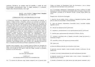 carências. Divide-se, no sentido exato de partilha, o sonho de uma
Universidade essencialmente ética. A etapa essencial é a primeira.
Depois dela, inexoravelmente, virá o agir.
BRASIL. OAB FEDERAL. Código de ética e disciplina
da OAB. Brasília: OAB, 13/02/1995.
CÓDIGO DE ÉTICA EH DISCIPLINA DA OAB
O CONSELHO FEDERAL DA ORDEM DOS ADVOGADOS DO BRASIL, ao
instituir o Código de Ética e Disciplina, norteou-se por princípios que formam a
consciência profissional do advogado e representam imperativos de sua conduta, tais
como: os de lutar sem receio pelo primado da Justiça; pugnar pelo cumprimento da
Constituição e pelo respeito à Lei, fazendo com que esta seja interpretada com retidão,
em perfeita sintonia com os fins sociais a que se dirige e as exigências do bem comum;
ser fiel à verdade para poder servir à Justiça como um de seus elementos essenciais;
proceder com lealdade e boa-fé em suas relações profissionais e em todos os atos do seu
oficio; empenhar-se na defesa das causas confiadas ao seu patrocínio, dando ao
constituinte o amparo do Direito, e proporcionando-lhe a realização prática de seus
legítimos interesses; comportar-se, nesse mister, com independência e altivez,
defendendo com o mesmo denodo humildes e poderosos; exercer a advocacia com o
indispensável senso profissional, mas também com desprendimento, jamais permitindo
que o anseio de ganho material sobreleve à finalidade social do seu trabalho; aprimorar-
se no culto dos princípios éticos e no domínio da ciência jurídica, de modo a tomar-se
merecedor da confiança do cliente e da sociedade como um todo, pelos atributos
intelectuais e pela probidade pessoal; agir, em suma, com a dignidade das pessoas de
bem e a correção dos profissionais que honram e engrandecem a sua classe.
Inspirado nesses postulados é que o Conselho Federal da Ordem dos Advogados do
Brasil, no uso das atribuições que lhe são conferidas pelos arts. 33 e 54, V, da Lei n°
8.906, de 04 de julho de 1994, aprova e edita este Código, exortando os advogados
brasileiros à sua fiel observância.
TÍTULO I
DA ÉTICA DO ADVOGADO
CAPÍTULO I
DAS REGRAS DEONTOLÓGICAS FUNDAMENTAIS
Art. 1º O exercício da advocacia exige conduta compatível com os preceitos deste
Código, do Estatuto, do Regulamento Geral, dos Provimentos e com os demais
princípios da moral individual, social e profissional.
Art. 20
O advogado, indispensável à administração da Justiça, é defensor do estado
democrático de direito, da cidadania, da moralidade pública, da Justiça e da paz social,
subordinando a atividade do seu Ministério Privado à elevada função pública que
exerce.
Parágrafo único. São deveres do advogado:
I - preservar, em sua conduta, a honra, a nobreza e a dignidade da profissão, zelando
pelo seu caráter de essencialidade e indispensabilidade;
II - atuar com destemor, independência, honestidade, decoro, veracidade, lealdade,
dignidade e boa-fé;
III - velar por sua reputação pessoal e profissional;
IV - empenhar-se, permanentemente, em seu aperfeiçoamento pessoal e profissional;
V - contribuir para o aprimoramento das instituições, do Direito e das leis;
VI - estimular a conciliação entre os litigantes, prevenindo, sempre que possível, a
instauração de litígios;
VII - aconselhar o cliente a não ingressar em aventura judicial;
VIII - abster-se de:
a) utilizar de influência indevida, em seu beneficio ou do cliente;
b) patrocinar interesses ligados a outras atividades estranhas à advocacia, em que
também atue;
c) vincular o seu nome a empreendimentos de cunho manifestamente duvidoso;
d) emprestar concurso aos que atentem contra a ética, a moral, a honestidade e a
dignidade da pessoa humana;
e) entender-se diretamente com a parte adversa que tenha patrono constituído, sem o
87
 