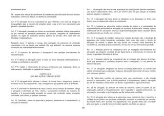 assentimento deste.
IX - pugnar pela solução dos problemas da cidadania e pela efetivação dos seus direitos
individuais, coletivos e difusos, no âmbito da comunidade.
Art. 3° O advogado deve ter consciência de que o Direito é um meio de mitigar as
desigualdades para o encontro de soluções justas e que a lei é um instrumento para
garantir a igualdade de todos.
Art. 4° O advogado vinculado ao cliente ou constituinte, mediante relação empregatícia
ou por contrato de prestação permanente de serviços, integrante de departamento
jurídico, ou órgão de assessoria jurídica, público ou privado, deve zelar pela sua
liberdade e independência.
Parágrafo único. É legítima a recusa, pelo advogado, do patrocínio de pretensão
concernente a lei ou direito que também lhe seja aplicável, ou contrarie expressa
orientação sua, manifestada anteriormente.
Art. 5° O exercício da advocacia é incompatível com qualquer procedimento de
mercantilização.
Art. 6° É defeso ao advogado expor os fatos em Juízo falseando deliberadamente a
verdade ou estribando-se na má-fé.
Art. 7° É vedado o oferecimento de serviços profissionais que impliquem, direta ou
indiretamente, inculcação ou captação de clientela.
CAPÍTULO II
DAS RELAÇÕES COM O CLIENTE
Art. 8° O advogado deve informar o cliente, de forma clara e inequívoca, quanto a
eventuais riscos da sua pretensão, e das conseqüências que poderão advir da demanda.
Art. 9° A conclusão ou desistência da causa, com ou sem a extinção do mandato, obriga
o advogado à devolução de bens, valores e documentos recebidos no exercício do
mandato, e à pormenorizada prestação de contas, não excluindo outras prestações
solicitadas, pelo cliente, a qualquer momento.
Art. 10. Concluída a causa ou arquivado o processo, presumem-se o cumprimento e a
cessação do mandato.
Art. 11. O advogado não deve aceitar procuração de quem já tenha patrono constituído,
sem prévio conhecimento deste, salvo por motivo justo ou para adoção de medidas
judiciais urgentes e inadiáveis.
Art. 12. O advogado não deve deixar ao abandono ou ao desamparo os feitos, sem
motivo justo e comprovada ciência do constituinte.
Art. 13. A renúncia ao patrocínio implica omissão do motivo e a continuidade da
responsabilidade profissional do advogado ou escritório de advocacia, durante o prazo
estabelecido em lei; não exclui, todavia, a responsabilidade pelos danos causados dolosa
ou culposamente aos clientes ou a terceiros.
Art. 14. A revogação do mandato judicial por vontade do cliente não o desobriga do
pagamento das verbas honorárias contratadas, bem como não retira o direito do
advogado de receber o quanto lhe seja devido em eventual verba honorária de
sucumbência, calculada proporcionalmente, em face do serviço efetivamente prestado.
Art. 15. O mandato judicial ou extrajudicial deve ser outorgado individualmente aos
advogados que integrem sociedade de que façam parte, e será exercido no interesse do
cliente, respeitada a liberdade de defesa.
Art. 16. O mandato judicial ou extrajudicial não se extingue pelo decurso de tempo,
desde que permaneça a confiança recíproca entre o outorgante e o seu patrono no
interesse da causa.
Art. 17. Os advogados integrantes da mesma sociedade profissional, ou reunidos em
caráter permanente para cooperação recíproca, não podem representar em juízo clientes
com interesses opostos.
Art. 18. Sobrevindo conflitos de interesse entre seus constituintes, e não estando
acordes os interessados, com a devida prudência e discernimento, optará o advogado
por um dos mandatos, renunciando aos demais, resguardado o sigilo profissional.
Art. 19. O advogado, ao postular em nome de terceiros, contra ex-cliente ou ex-
empregador, judicial e extrajudicialmente, deve resguardar o segredo profissional e as
informações reservadas ou privilegiadas que lhe tenham sido confiadas.
Art. 20. O advogado deve abster-se de patrocinar causa contrária à ética, à moral ou à
validade de ato jurídico em que tenha colaborado, orientado ou conhecido em consulta;
da mesma forma, deve declinar seu impedimento ético quando tenha sido convidado
pela outra parte, se esta lhe houver revelado segredos ou obtido seu parecer.
88
 