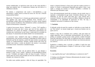 normas estabelecidas, as interioriza como suas ou não, toma decisões e
julga seus próprios atos. O compromisso humano que daí deriva é a
obediência à decisão.
No entanto, o compromisso não exclui a não-obediência, o que
determinará o caráter moral ou imoral do nosso ato. Por isso o filósofo
existencialista Gabriel
Marcel diz: "O homem livre é o homem que pode prometer e pode trair".
Isso significa que, para sermos realmente livres, devemos ter a
possibilidade sempre aberta da transgressão da norma, mesmo daquela
que nós mesmos escolhemos. Para entendermos melhor, consideremos as
noções de heteronomia e autonomia.
A palavra heteronomia (hetero, "diferente", e nomos, "lei") significa a
aceitação da norma que não é nossa, que vem de fora, quando nos
submetemos aos valores da tradição e obedecemos passivamente aos
costumes por conformismo ou por temor à reprovação da sociedade ou
dos deuses. É característica do mundo infantil viver na heteronomia.
A autonomia (auto, "próprio") não nega a influência externa e os
determinismos, mas recoloca no homem a capacidade de refletir sobre as
limitações que lhe são impostas, a partir das quais orienta a sua ação para
superar os condicionamentos. Portanto, quando decide pelo dever de
cumprir uma norma, o centro da decisão é ele mesmo, a sua própria
consciência moral. Autonomia é autodeterminação.
A virtude
Etimologicamente, virtude vem da palavra latina vir, que designa o
homem, o varão. Virtus é "poder", "potência" (ou possibilidade de passar
ao ato). Virilidade está ligada à idéia de força, de poder. Virtuose é
aquele capaz de exercer uma atividade em nível de excelência, como, por
exemplo, um virtuose do violino.
Em todos esses sentidos persiste a idéia de força, de capacidade. Em
moral; a virtude do homem é a força com a qual ele se aplica ao dever e o
realiza. A virtude é a permanente disposição para querer o bem, o que
supõe a coragem de assumir os valores escolhidos e enfrentar os
obstáculos que dificultam a ação.
Uma vida autenticamente moral não se resume a um ato moral, mas é a
repetição e continuidade do agir moral. Aristóteles afirmava que "uma
andorinha, só, não faz verão" para dizer que o agir virtuoso não é
ocasional e fortuito, mas deve se tornar um hábito, fundado no desejo de
continuidade e na capacidade de perseverar no bem. Ou seja, a
verdadeira vida moral se condensa na vida virtuosa.
7. Conclusão
O delicado tecido da moral diz respeito ao indivíduo no mais fundo de
seu "foro íntimo", ao mesmo tempo que o vincula aos homens com os
quais convive.
Embora a ética não se confunda com a política, cada uma tendo seu
campo específico, elas se relacionam necessariamente. Por um lado, a
política, ao estender a justiça social a todos, permite a melhor formação
moral dos indivíduos. Por outro lado, as exigências éticas não se separam
da ação dos governantes, que não devem interpor seus interesses pessoais
aos coletivos.
Estabelecer a dialética entre o privado e o público é tarefa das mais
difíceis e exige aprendizagem e têmpera. É assim que se forja o caráter
das pessoas.
Exercícios
1. o que significa dizer que "a não-indiferença é a essência do valor"?
2. Explique esta afirmação: O homem, diferentemente do animal, é capaz
de produzir interdições.
9
 
