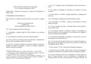 ESTATUTO DA ADVOCACIA E DA OAB
Lei n° 8.906, de 04 de julho de 1994174
Dispõe sobre o Estatuto da Advocacia e a Ordem dos Advogados do
Brasil- OAB
O PRESIDENTE DA REPÚBLICA
Faço saber que o Congresso Nacional decreta e eu sanciono a seguinte
Lei:
TÍTULO I DA ADVOCACIA
CAPÍTULO I
DA ATIVIDADE DE ADVOCACIA175
Art. l° São atividades privativas de advocacia:
I - a postulação a qualquer órgão do Poder Judiciário e aos juizados
especiais176
II - as atividades de consultoria, assessoria e direção jurídicas.
§ l° Não se inclui na atividade privativa de advocacia a impetração de
habeas corpus em qualquer instância ou tribunal.
§ 2° Os atos e contratos constitutivos de pessoas jurídicas, sob pena de
nulidade, só podem ser admitidos a registro, nos órgãos competentes,
quando visados por advogados.
174
Publicada no Diário Oficial, de 5 de julho de 1994, Seção 1, p. 10.093-10.099.
175
Ver Provimento n° 66/88 - Abrangência das atividades do advogado; ver também o
art. S' do Regulamento Geral - Efetivo exercício da advocacia.
176
ADIn n° 1.127-8. O STF reconheceu a constitucionalidade do dispositivo, mas
excluiu sua aplicação aos Juizados de Pequenas Causas, à Justiça do Trabalho e à
Justiça de Paz. Neles, a parte pode postular diretamente.
> Ver art. 2°, parágrafo único do Regulamento Geral; Provimento n°
49/81.
§ 3° É vedada a divulgação de advocacia em conjunto com outra
atividade.
> Ver Provimento n° 9412000 - Regula publicidade e propaganda da
advocacia.
Art. 2° 0 advogado é indispensável à administração da justiça.
> Ver Provimento n° 9712002 - Constitui infra-estrutura de Chaves
Públicas da OAB.
§ l° No seu ministério privado, o advogado presta serviço público e
exerce função social.
§ 2° No processo judicial, o advogado contribui, na postulação de
decisão favorável ao seu constituinte, ao convencimento do julgador, e
seus atos constituem múnus público.
§ 3° No exercício da profissão, o advogado é inviolável por seus atos e
manifestações, nos limites desta Lei.
Art. 3° 0 exercício da atividade de advocacia no território brasileiro e a
denominação de advogado são privativos dos inscritos na Ordem dos
Advogados do Brasil - OAB.
> Ver Provimento n° 37/69 - Inscrição de advogados portugueses;
> Ver Provimento n° 9112000 - Dispõe sobre o exercício da atividade de
consultores e sociedade de consultores em direito estrangeiro no Brasil.
§ l° Exercem atividade de advocacia, sujeitando-se ao regime desta Lei,
além do regime próprio a que se subordinem, os integrantes da
Advocacia-Geral da União, da Procuradoria da Fazenda Nacional, da
94
 