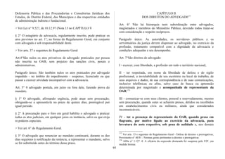 Defensoria Pública e das Procuradorias e Consultorias Jurídicas dos
Estados, do Distrito Federal, dos Municípios e das respectivas entidades
de administração indireta e fundacional.
> Ver Lei n° 9.527, de 10.12.97 (Nota 13 no CAPÍTULO V
§ 2° O estagiário de advocacia, regularmente inscrito, pode praticar os
atos previstos no art. 1°, na forma do Regulamento Geral, em conjunto
com advogado e sob responsabilidade deste.
> Ver arts. 37 e seguintes do Regulamento Geral
Art.4°São nulos os atos privativos de advogado praticados por pessoa
não inscrita na OAB, sem prejuízo das sanções civis, penais e
administrativas.
Parágrafo único. São também nulos os atos praticados por advogado
impedido - no âmbito do impedimento - suspenso, licenciado ou que
passar a exercer atividade incompatível com a advocacia.
Art. 5° 0 advogado postula, em juízo ou fora dele, fazendo prova do
mandato.
§ 1° O advogado, afirmando urgência, pode atuar sem procuração,
obrigando-se a apresentá-la no prazo de quinze dias, prorrogável por
igual período.
§ 2° A procuração para o foro em geral habilita o advogado a praticar
todos os atos judiciais, em qualquer juízo ou instância, salvo os que exija
m poderes especiais.
> Ver art. 6° do Regulamento Geral.
§ 3° O advogado que renunciar ao mandato continuará, durante os dez
dias seguintes à notificação da renúncia, a representar o mandante, salvo
se for substituído antes do término desse prazo.
CAPÍTULO II
DOS DIREITOS DO ADVOGAD0177
Art. 6° Não há hierarquia nem subordinação entre advogados,
magistrados e membros do Ministério Público, devendo todos tratar-se
com consideração e respeito recíprocos.
Parágrafo único. As autoridades, os servidores públicos e os
serventuários da justiça devem dispensar ao advogado, no exercício da
profissão, tratamento compatível com a dignidade da advocacia e
condições adequadas a seu desempenho.
Art. 7°São direitos do advogado:
I - exercer, com liberdade, a profissão em todo o território nacional;
II - ter respeitada, em nome da liberdade de defesa e do sigilo
profissional, a inviolabilidade de seu escritório ou local de trabalho, de
seus arquivos e dados, de sua correspondência e de suas comunicações,
inclusive telefônicas ou afins, salvo caso de busca ou apreensão
determinada por magistrado e acompanhada de representante da
OAB;178
III - comunicar-se com seus clientes, pessoal e reservadamente, mesmo
sem procuração, quando estes se acharem presos, detidos ou recolhidos
em estabelecimentos civis ou militares, ainda que considerados
incomunicáveis;
IV - ter a presença de representante da OAB, quando preso em
flagrante, por motivo ligado ao exercício da advocacia, para
lavratura do auto respectivo, sob pena de nulidade e, nos demais
177
Ver arts. 15 e seguintes do Regulamento Geral - Defesa de direitos e prerrogativas;
Provimento n° 48/81 - Normas gerais pertinentes a direitos e prerrogativas.
178
ADIn n° 1.127 -8. A eficácia da expressão destacada foi suspensa pelo STF, em
medida liminar.
95
 
