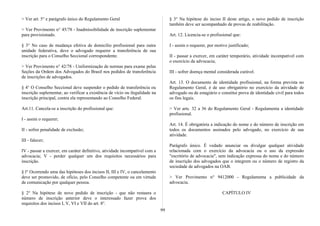 > Ver art. 5° e parágrafo único do Regulamento Geral
> Ver Provimento n° 45/78 - Inadmissibilidade de inscrição suplementar
para provisionado.
§ 3° No caso de mudança efetiva de domicílio profissional para outra
unidade federativa, deve o advogado requerer a transferência de sua
inscrição para o Conselho Seccional correspondente.
> Ver Provimento n° 42/78 - Uniformização de normas para exame pelas
Seções da Ordem dos Advogados do Brasil nos pedidos de transferência
de inscrições de advogados.
§ 4° O Conselho Seccional deve suspender o pedido de transferência ou
inscrição suplementar, ao verificar a existência de vício ou ilegalidade na
inscrição principal, contra ela representando ao Conselho Federal.
Art.11. Cancela-se a inscrição do profissional que:
I - assim o requerer;
II - sofrer penalidade de exclusão;
III - falecer;
IV - passar a exercer, em caráter definitivo, atividade incompatível com a
advocacia; V - perder qualquer um dos requisitos necessários para
inscrição.
§ l° Ocorrendo uma das hipóteses dos incisos II, III e IV, o cancelamento
deve ser promovido, de ofício, pelo Conselho competente ou em virtude
de comunicação por qualquer pessoa.
§ 2° Na hipótese de novo pedido de inscrição - que não restaura o
número de inscrição anterior deve o interessado fazer prova dos
requisitos dos incisos I, V, VI e VII do art. 8°.
§ 3° Na hipótese do inciso II deste artigo, o novo pedido de inscrição
também deve ser acompanhado de provas de reabilitação.
Art. 12. Licencia-se o profissional que:
I - assim o requerer, por motivo justificado;
II - passar a exercer, em caráter temporário, atividade incompatível com
o exercício da advocacia;
III - sofrer doença mental considerada curável.
Art. 13. O documento de identidade profissional, na forma prevista no
Regulamento Geral, é de uso obrigatório no exercício da atividade de
advogado ou de estagiário e constitui prova de identidade civil para todos
os fins legais.
> Ver arts. 32 a 36 do Regulamento Geral - Regulamenta a identidade
profissional.
Art. 14. É obrigatória a indicação do nome e do número de inscrição em
todos os documentos assinados pelo advogado, no exercício de sua
atividade.
Parágrafo único. É vedado anunciar ou divulgar qualquer atividade
relacionada com o exercício da advocacia ou o uso da expressão
"escritório de advocacia", sem indicação expressa do nome e do número
de inscrição dos advogados que o integrem ou o número de registro da
sociedade de advogados na OAB.
> Ver Provimento n° 9412000 - Regulamenta a publicidade da
advocacia.
CAPÍTULO IV
99
 