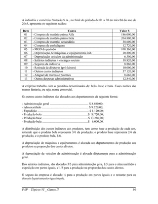 A indústria e comércio Proteção S.A., no final do período de 01 a 30 do mês 04 do ano de
20x4, apresenta os seguintes saldos:

Item                                     Conta                                               Valor $
 01        - Compras de matéria-prima Alfa                                                    186.000,00
 02        - Compras de matéria-prima Beta                                                    204.800,00
 03        - Compras de material secundário                                                    38.600,00
 04        - Compras de embalagens                                                             12.720,00
 05        - MOD do período                                                                   108.360,00
 06        - Depreciação de máquinas e equipamentos ind.                                       20.800,00
 07        - Depreciação veículos da administração                                              6.300,00
 08        - Salários indiretos + encargos sociais                                             18.820,00
 09        - Seguros da indústria                                                               8.860,00
 10        - Retirada de diretores (pró-labore)                                                10.000,00
 11        - Outros custos indiretos                                                           57.120,00
 12        - Aluguel de marcas e patentes                                                       8.660,00
 13        - Outras despesas administrativas                                                   12.840,00

A empresa trabalha com o produtos denominados de: bola, base e bula. Esses nomes são
nomes fantasia, ou seja, nome comercial.

Os outros custos indiretos são alocados aos departamentos da seguinte forma:

- Administração geral .................................................. $ 8.680,00;
- Almoxarifado ............................................................ $ 9.320,00;
- Expedição .................................................................. $ 1.120,00;
- Produção bola ...........................................................$ 18.720,00;
- Produção base ...........................................................$ 13.280,00;
- Produção bula ...........................................................$ 6.000,00.

A distribuição dos custos indiretos aos produtos, tem como base a produção de cada um,
sabendo que o produto bola representa 3/6 da produção; o produto base representa 2/6 da
produção, e o produto bula, 1/6.

A depreciação de máquinas e equipamentos é alocada aos departamentos de produção aos
produtos na proporção dos custos diretos.

A depreciação de veículos da administração é alocada diretamente para a administração
geral.

Dos salários indiretos, são alocados 3/5 para administração gera, 1/5 para o almoxarifado e
expedição em partes iguais, e 1/5 para a produção na proporção dos custos diretos.

O seguro da empresa é alocado ½ para a produção em partes iguais e o restante para os
demais departamentos igualmente.


FAP – Tópicos VI _ Custos II                                                                          10
 