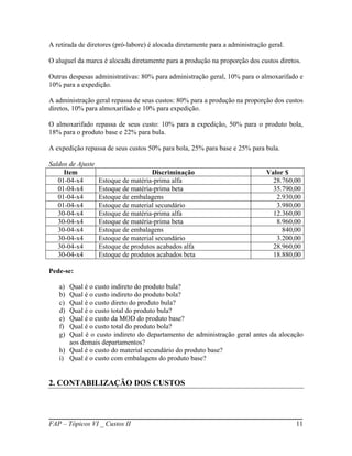 A retirada de diretores (pró-labore) é alocada diretamente para a administração geral.

O aluguel da marca é alocada diretamente para a produção na proporção dos custos diretos.

Outras despesas administrativas: 80% para administração geral, 10% para o almoxarifado e
10% para a expedição.

A administração geral repassa de seus custos: 80% para a produção na proporção dos custos
diretos, 10% para almoxarifado e 10% para expedição.

O almoxarifado repassa de seus custo: 10% para a expedição, 50% para o produto bola,
18% para o produto base e 22% para bula.

A expedição repassa de seus custos 50% para bola, 25% para base e 25% para bula.

Saldos de Ajuste
     Item                            Discriminação                             Valor $
   01-04-x4        Estoque de matéria-prima alfa                                 28.760,00
   01-04-x4        Estoque de matéria-prima beta                                 35.790,00
   01-04-x4        Estoque de embalagens                                          2.930,00
   01-04-x4        Estoque de material secundário                                 3.980,00
   30-04-x4        Estoque de matéria-prima alfa                                 12.360,00
   30-04-x4        Estoque de matéria-prima beta                                  8.960,00
   30-04-x4        Estoque de embalagens                                            840,00
   30-04-x4        Estoque de material secundário                                 3.200,00
   30-04-x4        Estoque de produtos acabados alfa                             28.960,00
   30-04-x4        Estoque de produtos acabados beta                             18.880,00

Pede-se:

   a) Qual é o custo indireto do produto bula?
   b) Qual é o custo indireto do produto bola?
   c) Qual é o custo direto do produto bula?
   d) Qual é o custo total do produto bula?
   e) Qual é o custo da MOD do produto base?
   f) Qual é o custo total do produto bola?
   g) Qual é o custo indireto do departamento de administração geral antes da alocação
      aos demais departamentos?
   h) Qual é o custo do material secundário do produto base?
   i) Qual é o custo com embalagens do produto base?


2. CONTABILIZAÇÃO DOS CUSTOS




FAP – Tópicos VI _ Custos II                                                             11
 