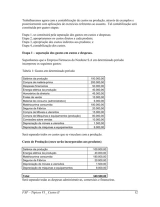 Trabalharemos agora com a contabilização de custos na produção, através de exemplos e
posteriormente com aplicações de exercícios referentes ao assunto. Tal contabilização será
constituída por quatro etapas:

Etapa 1, se constituirá pela separação dos gastos em custos e despesas;
Etapa 2, apropriaremos os custos diretos a cada produto;
Etapa 3, apropriação dos custos indiretos aos produtos; e
Etapa 4, contabilização dos custos.

Etapa 1 – separação dos gastos em custos e despesas.

Suponhamos que a Empresa Fármacos do Nordeste S.A em determinado período
incorporou os seguintes gastos:

Tabela 1: Gastos em determinado período

Salários da produção                                  100.000,00
Compra de matéria-prima                               200.000,00
Despesas financeiras                                   50.000,00
Energia elétrica da produção                           40.000,00
Honorários da diretoria                                45.000,00
Fretes de venda                                        10.000,00
Material de consumo (administrativo)                    6.000,00
Matéria-prima consumida                               180.000,00
Seguros da Fábrica                                     20.000,00
Compra de Móveis e utensílios                          15.000,00
Compra de Máquinas e equipamentos (produção)           80.000,00
Comissões sobre vendas                                 10.000,00
Depreciação de móveis e utensílios                      1.500,00
Depreciação de máquinas e equipamentos                   8.000,00

Será separado todos os custos que se vinculam com a produção.

Custo de Produção (esses serão incorporados aos produtos)

Salários da produção                                    100.000,00
Energia elétrica da produção                             40.000,00
Matéria-prima consumida                                 180.000,00
Seguros da Fábrica                                       20.000,00
Depreciação de móveis e utensílios                        1.500,00
Depreciação de máquinas e equipamentos                    8.000,00


Total                                                   349.500,00
Será separado todas as despesas administrativas, comerciais e financeiras.



FAP – Tópicos VI _ Custos II                                                            12
 