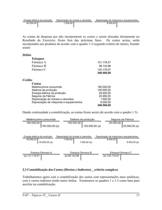Energia elétrica da produção    Depreciação de móveis e utensílios   Depreciação de máquinas e equipamentos
  40.000,00                            1.500,00                                8.000,00




As contas de despesas por não incorporarem os custos e serem alocadas diretamente no
Resultado do Exercício, ficam fora das próximas fases. Os custos acima, serão
incorporados aos produtos de acordo com o quadro 1.3 (segundo critério de rateio), ficando
assim:

Débito
         Estoques
         Fármaco A                                                    131.178,57
         Fármaco B                                                     98.142,86
         Fármaco C                                                    120.178,57
                                                                      349.500,00

Crédito
       Custos
         Matéria-prima consumida                                      180.000,00
         Salários da produção                                         100.000,00
         Energia elétrica da produção                                  40.000,00
         Seguros da Fábrica                                            20.000,00
         Depreciação de móveis e utensílios                             1.500,00
         Depreciação de máquinas e equipamentos                         8.000,00
                                                                      349.500,00

Dando continuidade a contabilização, as contas ficam assim (de acordo com o quadro 1.3):

  Matéria-prima consumida                   Salários da produção                  Seguros da Fábrica
  180.000,00                              100.000,00                             20.000,00
               180.000,00 (a)                           100.000,00 (a)                     20.000,00 (a)



Energia elétrica da produção    Depreciação de móveis e utensílios   Depreciação de máquinas e equipamentos
  40.000,00                            1.500,00                                8.000,00
                40.000,00 (a)                         1.500,00 (a)                               8.000,00 (a)



      Estoque Fármaco A                       Estoque Fármaco B                  Estoque Fármaco C
(a) 131.178,57                          (a) 98.142,86                      (a) 120.178,57




2.3 Contabilização dos Custos (Diretos e Indiretos) _ critério complexo

Trabalharemos agora com a contabilização dos custos com representações mais analíticas,
com o custos indiretos tendo maior ênfase. Tomaremos os quadros 1 e 1.3 como base para
auxiliar na contabilização.


FAP – Tópicos VI _ Custos II                                                                              17
 