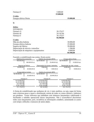 Fármaco C                                                                 5.000,00
                                                                         15.000,00
Crédito
Energia elétrica Direta                                                                      15.000,00

f)

Débito
ESTOQUES
Fármaco A                                                                  30.178,57
Fármaco B                                                                  24.142,86
Fármaco C                                                                  30.178,57
                                                                           84.500,00
Crédito
Mão-de-obra Indireta                                                                         30.000,00
Energia elétrica Indireta                                                                    25.000,00
Seguros da Fábrica                                                                           20.000,00
Depreciação de móveis e utensílios                                                            1.500,00
Depreciação de máquinas e equipamentos                                                        8.000,00
                                                                                             84.500,00

Fazendo a contabilização nas contas, ficaria assim:
      Matéria-prima consumida                Salários da produção (MOD)                Energia elétrica Direta
      180.000,00                         (a) 70.000,00                          (b) 15.000,00
                      180.000,00 (c)                           70.000,00 (d)                           15.000,00 (e)

         Seguros da Fábrica              Depreciação de móveis e utensílios       Depreciação de máq. e equip.
        20.000,00                               1.500,00                              8.000,00
                      20.000,00 (f)                            1.500,00 (f)                           8.000,00 (f)

       Energia elétrica Indireta              Salários da produção (MOI)
 (b) 25.000,00                           (a) 30.000,00
                         25.000,00 (f)                          30.000,00 (f)

                Fármaco A                              Fármaco B                              Fármaco C
     (c) 70.000,00                          (c) 50.000,00                          (c) 60.000,00
      (d) 25.000,00                          (d) 20.000,00                          (d) 25.000,00
        (e) 6.000,00                           (e) 4.000,00                           (e) 5.000,00
       (f) 30.178,57                          (f) 24.142,86                          (f) 30.178,57
        131.178,57                               98.142,86                            120.178,57


A forma de contabilização que acabamos de ver, é mais analítica, ou seja, segue de forma
mais criteriosa passo a passo a distribuição correta de todos os custos (diretos e indiretos)
aos produtos. Existe softwares que trabalham com inúmeros lançamentos viabilizando e
facilitando o trabalho operacional desses lançamentos. Não é aconselhável discriminar
todos esses lançamentos, pois, inviabiliza as informações contábeis, aumentando os custos
com tempo e dificulta o manuseio de tantos dados.




FAP – Tópicos VI _ Custos II                                                                                     19
 