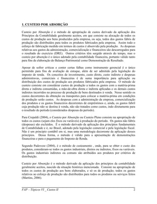 1. CUSTEIO POR ABSORÇÃO

Custeio por Absorção é o método de apropriação de custos derivado da aplicação dos
Princípios da Contabilidade geralmente aceitos, em que consiste na alocação de todos os
custos de produção aos bens produzidos pela empresa, ou seja, todos dos gastos fabris de
produção são distribuídos para todos os produtos fabricados pela empresa. Assim todo o
esforço de fabricação medido em termos de custos é absorvido pela produção. As despesas
relativas aos gastos da administração, comercialização e financeiros são descarregados para
o resultado do exercício (DRE). Outros critérios têm surgido através do tempo, mas o
custeio por absorção é o único adotado pela contabilidade financeira, portanto válido tanto
para fins de elaboração do Balanço Patrimonial como Demonstração de Resultado.

Apesar de sofrer criticas e conter certas falhas como instrumento gerencial é o único
permitido para fins de avaliação de estoque, além de ser admitido pela legislação do
imposto de renda. Os conceitos de investimento, custo direto, custo indireto e despesas
administravas, comerciais e financeiras é de suma importância para aplicação ou
distribuição dos custos de produção aos produtos fabricados pela empresa. O método de
custeio consiste em considerar custos de produção a todos os gastos com a matéria-prima
direta e indireta consumidas, a mão-de-obra direta e indireta aplicadas e os demais custos
indiretos incorridos no processo de produção de bens destinados à venda. Nesse sentido os
custos decorrentes da obtenção ou transportes para colocar a matéria-prima em condições
de produção serão custos. As despesas com a administração da empresa, comercialização
dos produtos e os gastos financeiros decorrentes de empréstimos e, ainda, os gastos fabril
cuja produção não se destina à venda, não são tratados como custos, indo diretamente para
o resultado do período (considerados despesas do período).

Para Crepaldi (2004), o Custeio por Absorção ou Custeio Pleno consiste na apropriação de
todos os custos (sejam eles fixos ou variáveis) à produção do período. Os gastos não fabris
(despesas) são excluídos. È o método derivado da aplicação dos princípios fundamentais
de Contabilidade e é, no Brasil, adotado pela legislação comercial e pela legislação fiscal.
Não é um principio contábil em si, mas uma metodologia decorrente da aplicação desses
princípios. Dessa forma, o método é válido para a apresentação de demonstrações
financeiras e para o pagamento do Imposto de Renda.

Segundo Padoveze (2004), é o método de custeamento , onde, para se obter o custo dos
produtos, consideram-se todos os gastos industriais, diretos ou indiretos, fixos ou variáveis.
Os gastos industriais indiretos ou comuns são atribuídos aos produtos por critérios de
distribuição.

Custeio por Absorção é o método derivado da aplicação dos princípios da contabilidade
geralmente aceitos, nascido da situação histórica mencionada. Consiste na apropriação de
todos os custos de produção aos bens elaborados, e só os de produção; todos os gastos
relativos ao esforço de produção são distribuídos para todos os produtos ou serviços feitos
(Martins, 2006).


FAP – Tópicos VI _ Custos II                                                                2
 