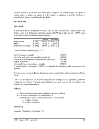 Tivemos interesse de mostra essa forma mais complexa de contabilização no intuito de
ensinar como as contas de custos e a de estoque se integram e também melhorar o
entendimento sobre a contabilização dos dados.

EXERCÍCIOS

Exercício 1

A indústria Ceras do Nordeste S.A produz cera em pó e cera em barra, ambas usadas para
diversos fins. Em determinado período produziu 80.000 kg de cera em pó e 70.000 kg de
cera em barra, incorrendo nos seguintes gastos:

                                    em Pó    em Barra
Matéria-prima           $ 2/kg     12.000 kg 8.500 kg
MOD                     $ 6/hora    6.700 h   4.000 h
Material de embalagem   $ 0,5/kg   12.000 kg 8.500 kg

Custos Indiretos de Fabricação _ CIF

Supervisores da produção                          5.000,00
Depreciação de móveis e utensílios (produção)     9.000,00
Depreciação de máquinas e equipamentos (produção) 9.500,00
Seguro da Fábrica                                 3.000,00
Energia elétrica consumida na produção            8.500,00
A matéria-prima consumida, a MOD e o material de embalagem são comuns aos dois
produtos.

A empresa não possui medidores de energia, assim sendo, todo o gasto com energia elétrica
é fixo.

Os CIF são incorporados aos produtos de acordo com o tempo usado na produção, sabendo-
se que são necessários 10 minutos para produzir um kg de cera em pó e 8 minutos para
produzir um kg de cera em barra.

Pede-se:

   a) elaborar um quadro de apropriação de custos aos produtos;
   b) calcular o custo unitário de cada produto; e
   c) contabilizar os custos (diretos e indiretos) a cada produto
          a. modelo simples;
          b. modelo complexo.

Exercício 2

Assinalar Falso (F) ou Verdadeiro (V):



FAP – Tópicos VI _ Custos II                                                          20
 