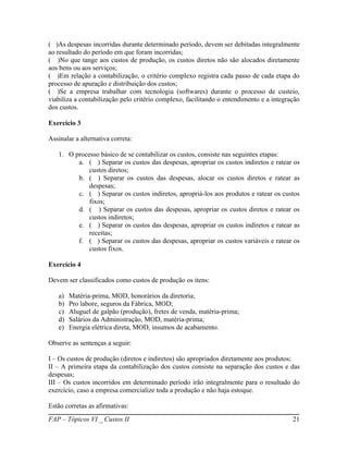 ( )As despesas incorridas durante determinado período, devem ser debitadas integralmente
ao resultado do período em que foram incorridas;
( )No que tange aos custos de produção, os custos diretos não são alocados diretamente
aos bens ou aos serviços;
( )Em relação a contabilização, o critério complexo registra cada passo de cada etapa do
processo de apuração e distribuição dos custos;
( )Se a empresa trabalhar com tecnologia (softwares) durante o processo de custeio,
viabiliza a contabilização pelo critério complexo, facilitando o entendimento e a integração
dos custos.

Exercício 3

Assinalar a alternativa correta:

   1. O processo básico de se contabilizar os custos, consiste nas seguintes etapas:
         a. ( ) Separar os custos das despesas, apropriar os custos indiretos e ratear os
             custos diretos;
         b. ( ) Separar os custos das despesas, alocar os custos diretos e ratear as
             despesas;
         c. ( ) Separar os custos indiretos, apropriá-los aos produtos e ratear os custos
             fixos;
         d. ( ) Separar os custos das despesas, apropriar os custos diretos e ratear os
             custos indiretos;
         e. ( ) Separar os custos das despesas, apropriar os custos indiretos e ratear as
             receitas;
         f. ( ) Separar os custos das despesas, apropriar os custos variáveis e ratear os
             custos fixos.

Exercício 4

Devem ser classificados como custos de produção os itens:

   a)   Matéria-prima, MOD, honorários da diretoria;
   b)   Pro labore, seguros da Fábrica, MOD;
   c)   Aluguel de galpão (produção), fretes de venda, matéria-prima;
   d)   Salários da Administração, MOD, matéria-prima;
   e)   Energia elétrica direta, MOD, insumos de acabamento.

Observe as sentenças a seguir:

I – Os custos de produção (diretos e indiretos) são apropriados diretamente aos produtos;
II – A primeira etapa da contabilização dos custos consiste na separação dos custos e das
despesas;
III – Os custos incorridos em determinado período irão integralmente para o resultado do
exercício, caso a empresa comercialize toda a produção e não haja estoque.

Estão corretas as afirmativas:
FAP – Tópicos VI _ Custos II                                                             21
 